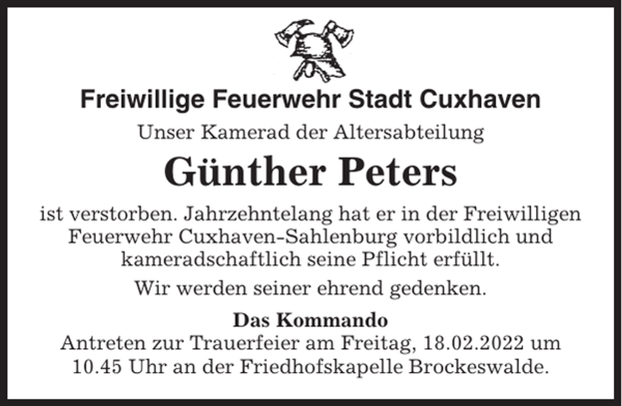 <p>Freiwillige Feuerwehr Stadt Cuxhaven<br />Unser Kamerad der Altersabteilung</p><p>Günther Peters<br />ist verstorben. Jahrzehntelang hat er in der Freiwilligen<br />Feuerwehr Cuxhaven-Sahlenburg vorbildlich und<br />kameradschaftlich seine Pflicht erfüllt.<br />Wir werden seiner ehrend gedenken.<br />Das Kommando<br />Antreten zur Trauerfeier am Freitag, 18.02.2022 um<br />10.45 Uhr an der Friedhofskapelle Brockeswalde.</p>