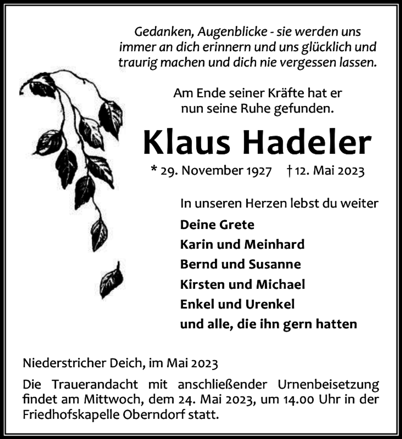<p>Gedanken, Augenblicke - sie werden uns<br />immer an dich erinnern und uns glücklich und<br />traurig machen und dich nie vergessen lassen.<br />Am Ende seiner Kräfte hat er<br />nun seine Ruhe gefunden.</p><p>Klaus Hadeler<br />* 29. November 1927</p><p>† 12. Mai 2023</p><p>In unseren Herzen lebst du weiter<br />Deine Grete<br />Karin und Meinhard<br />Bernd und Susanne<br />Kirsten und Michael<br />Enkel und Urenkel<br />und alle, die ihn gern hatten<br />Niederstricher Deich, im Mai 2023<br />Die Trauerandacht mit anschließender Urnenbeisetzung<br />ﬁndet am Mittwoch, dem 24. Mai 2023, um 14.00 Uhr in der<br />Friedhofskapelle Oberndorf statt.</p>