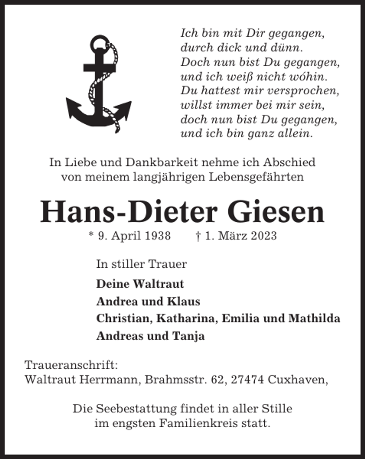 <p>Ich bin mit Dir gegangen,<br />durch dick und dünn.<br />Doch nun bist Du gegangen,<br />und ich weiß nicht wóhin.<br />Du hattest mir versprochen,<br />willst immer bei mir sein,<br />doch nun bist Du gegangen,<br />und ich bin ganz allein.<br />In Liebe und Dankbarkeit nehme ich Abschied<br />von meinem langjährigen Lebensgefährten</p><p>Hans-Dieter Giesen<br />* 9. April 1938</p><p>† 1. März 2023</p><p>In stiller Trauer<br />Deine Waltraut<br />Andrea und Klaus<br />Christian, Katharina, Emilia und Mathilda<br />Andreas und Tanja<br />Traueranschrift:<br />Waltraut Herrmann, Brahmsstr. 62, 27474 Cuxhaven,<br />Die Seebestattung findet in aller Stille<br />im engsten Familienkreis statt.</p>