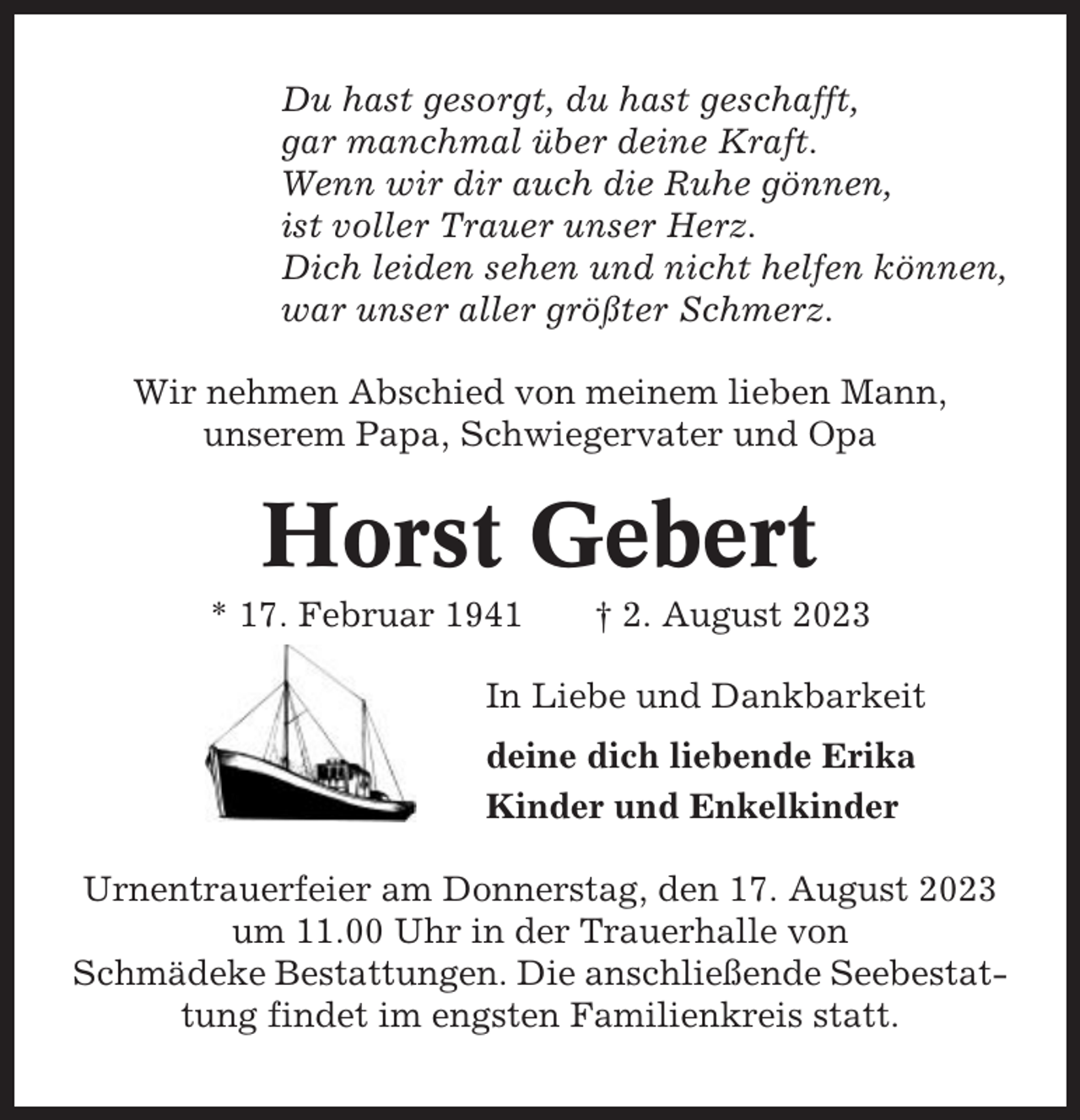 <p>Du hast gesorgt, du hast geschafft,<br />gar manchmal über deine Kraft.<br />Wenn wir dir auch die Ruhe gönnen,<br />ist voller Trauer unser Herz.<br />Dich leiden sehen und nicht helfen können,<br />war unser aller größter Schmerz.<br />Wir nehmen Abschied von meinem lieben Mann,<br />unserem Papa, Schwiegervater und Opa</p><p>Horst Gebert<br />* 17. Februar 1941</p><p>† 2. August 2023</p><p>In Liebe und Dankbarkeit<br />deine dich liebende Erika<br />Kinder und Enkelkinder<br />Urnentrauerfeier am Donnerstag, den 17. August 2023<br />um 11.00 Uhr in der Trauerhalle von<br />Schmädeke Bestattungen. Die anschließende Seebestattung findet im engsten Familienkreis statt.</p>