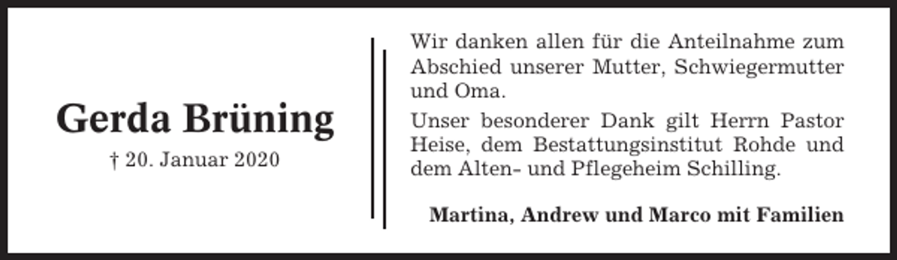 <p>Gerda Brüning<br />† 20. Januar 2020</p><p>Wir danken allen für die Anteilnahme zum<br />Abschied unserer Mutter, Schwiegermutter<br />und Oma.<br />Unser besonderer Dank gilt Herrn Pastor<br />Heise, dem Bestattungsinstitut Rohde und<br />dem Alten- und Pflegeheim Schilling.<br />Martina, Andrew und Marco mit Familien</p>