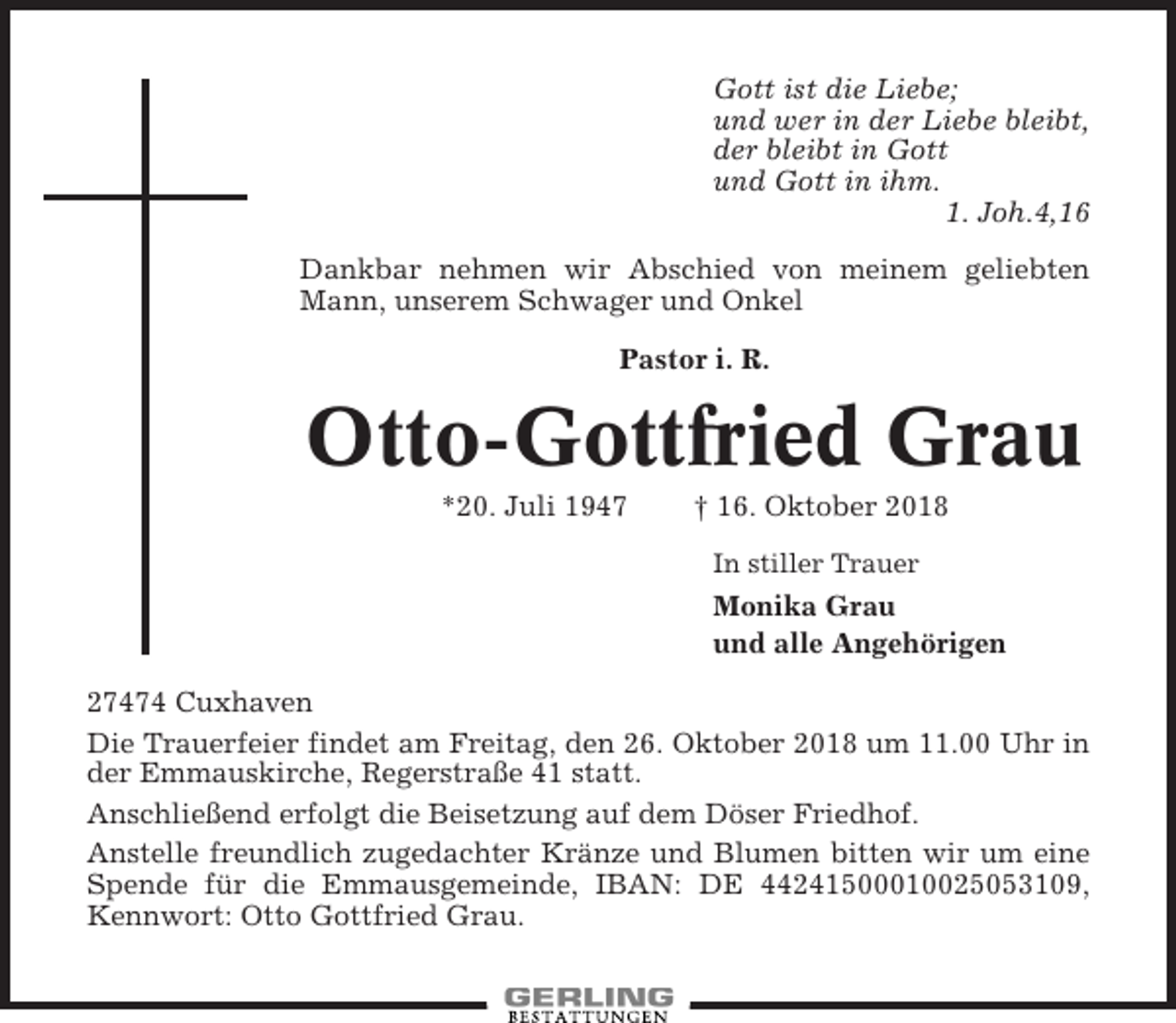 <p>Gott ist die Liebe;<br />und wer in der Liebe bleibt,<br />der bleibt in Gott<br />und Gott in ihm.<br />1. Joh.4,16<br />Dankbar nehmen wir Abschied von meinem geliebten<br />Mann, unserem Schwager und Onkel<br />Pastor i. R.</p><p>Otto-Gottfried Grau<br />*20. Juli 1947</p><p>† 16. Oktober 2018<br />In stiller Trauer</p><p>Monika Grau<br />und alle Angehörigen<br />27474 Cuxhaven<br />Die Trauerfeier findet am Freitag, den 26. Oktober 2018 um 11.00 Uhr in<br />der Emmauskirche, Regerstraße 41 statt.<br />Anschließend erfolgt die Beisetzung auf dem Döser Friedhof.<br />Anstelle freundlich zugedachter Kränze und Blumen bitten wir um eine<br />Spende für die Emmausgemeinde, IBAN: DE 44241500010025053109,<br />Kennwort: Otto Gottfried Grau.</p>
