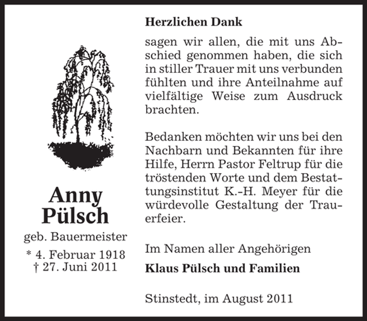 <p>Herzlichen Dank<br />sagen wir allen, die mit uns Abschied genommen haben, die sich<br />in stiller Trauer mit uns verbunden<br />fühlten und ihre Anteilnahme auf<br />vielfältige Weise zum Ausdruck<br />brachten.</p><p>Anny<br />Pülsch<br />geb. Bauermeister<br />* 4. Februar 1918<br />† 27. Juni 2011</p><p>Bedanken möchten wir uns bei den<br />Nachbarn und Bekannten für ihre<br />Hilfe, Herrn Pastor Feltrup für die<br />tröstenden Worte und dem Bestattungsinstitut K.-H. Meyer für die<br />würdevolle Gestaltung der Trauerfeier.<br />Im Namen aller Angehörigen<br />Klaus Pülsch und Familien<br />Stinstedt, im August 2011</p>