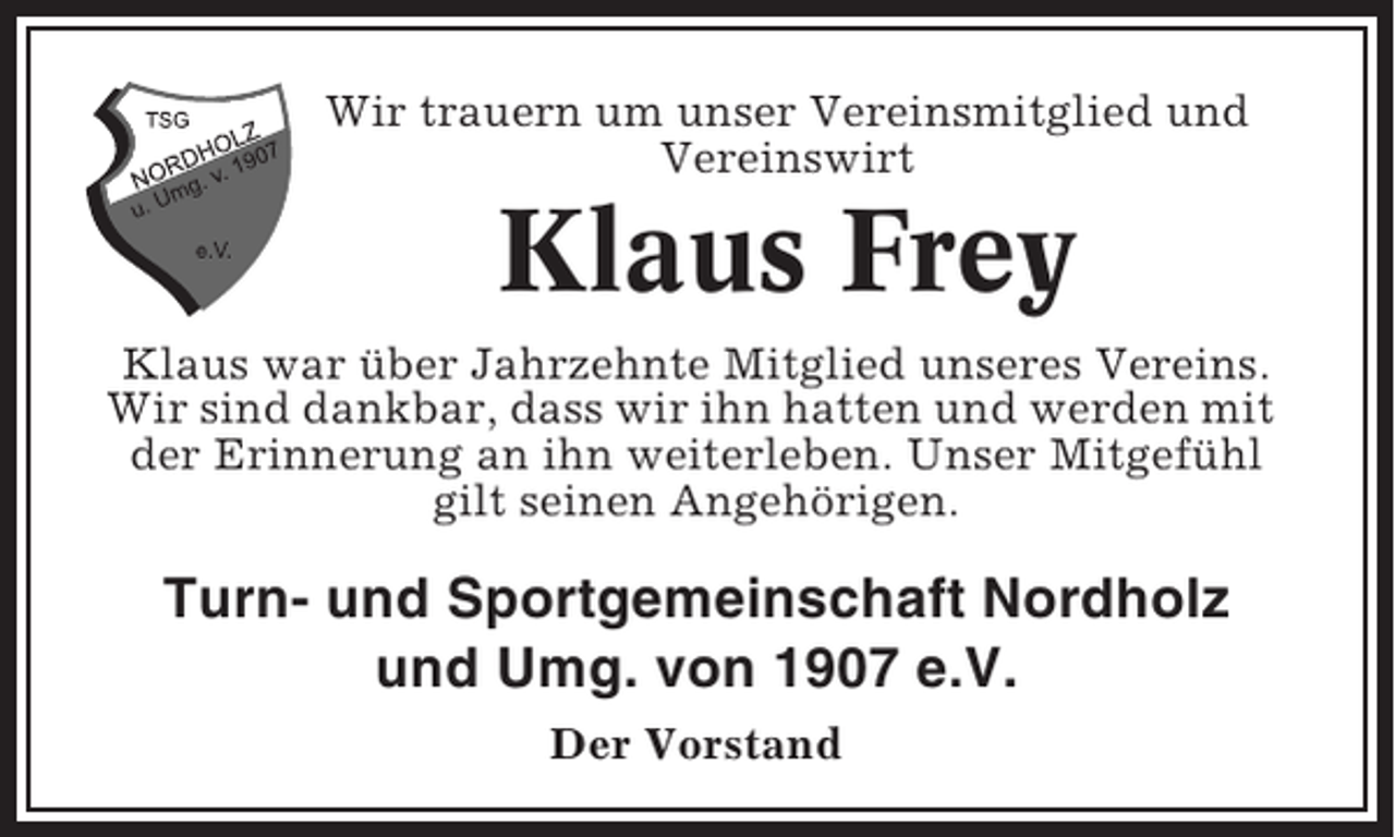 <p>Wir trauern um unser Vereinsmitglied und<br />Vereinswirt</p><p>Klaus Frey<br />Klaus war über Jahrzehnte Mitglied unseres Vereins.<br />Wir sind dankbar, dass wir ihn hatten und werden mit<br />der Erinnerung an ihn weiterleben. Unser Mitgefühl<br />gilt seinen Angehörigen.</p><p>Turn- und Sportgemeinschaft Nordholz<br />und Umg. von 1907 e.V.<br />Der Vorstand</p>