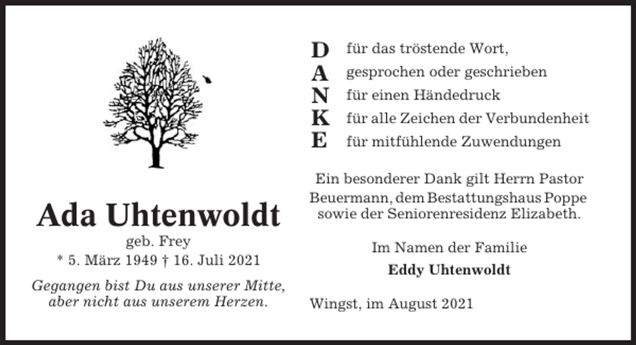 <p>D<br />A<br />N<br />K<br />E</p><p>Ada Uhtenwoldt<br />geb. Frey<br />* 5. März 1949 † 16. Juli 2021<br />Gegangen bist Du aus unserer Mitte,<br />aber nicht aus unserem Herzen.</p><p>für das tröstende Wort,<br />gesprochen oder geschrieben<br />für einen Händedruck<br />für alle Zeichen der Verbundenheit<br />für mitfühlende Zuwendungen</p><p>Ein besonderer Dank gilt Herrn Pastor<br />Beuermann, dem Bestattungshaus Poppe<br />sowie der Seniorenresidenz Elizabeth.<br />Im Namen der Familie<br />Eddy Uhtenwoldt<br />Wingst, im August 2021</p>