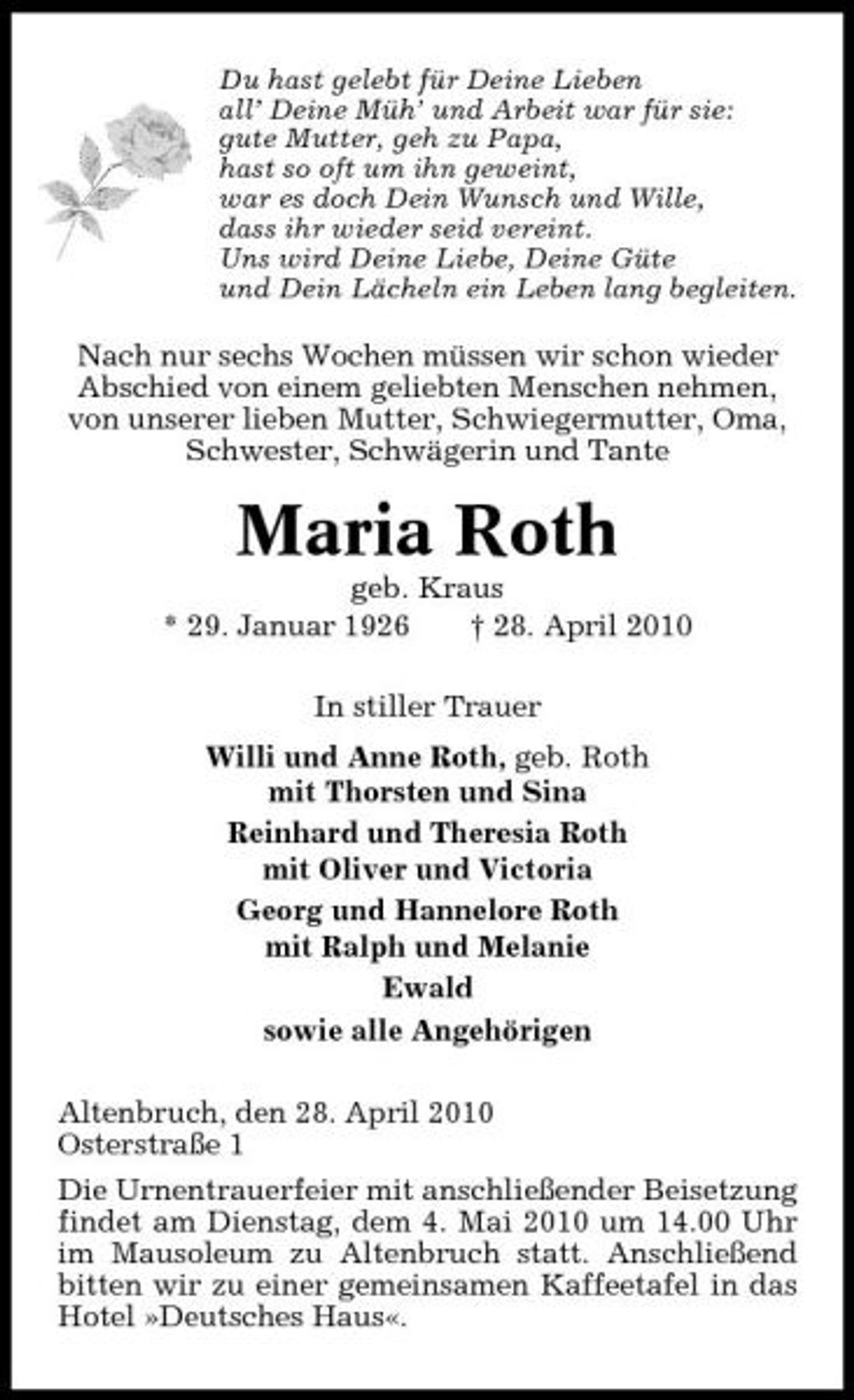<p>Du hast gelebt für Deine Lieben all’ Deine Müh’ und Arbeit war für sie: gute Mutter, geh zu Papa, hast so oft um ihn geweint, war es doch Dein Wunsch und Wille, dass ihr wieder seid vereint. Uns wird Deine Liebe, Deine Güte und Dein Lächeln ein Leben lang begleiten.</p><p>Nach nur sechs Wochen müssen wir schon wieder Abschied von einem geliebten Menschen nehmen, von unserer lieben Mutter, Schwiegermutter, Oma, Schwester, Schwägerin und Tante</p><p>Maria Roth<br />geb. Kraus * 29. Januar 1926 † 28. April 2010 In stiller Trauer Willi und Anne Roth, geb. Roth mit Thorsten und Sina Reinhard und Theresia Roth mit Oliver und Victoria Georg und Hannelore Roth mit Ralph und Melanie Ewald sowie alle Angehörigen Altenbruch, den 28. April 2010 Osterstraße 1 Die Urnentrauerfeier mit anschließender Beisetzung findet am Dienstag, dem 4. Mai 2010 um 14.00 Uhr im Mausoleum zu Altenbruch statt. Anschließend bitten wir zu einer gemeinsamen Kaffeetafel in das Hotel »Deutsches Haus«.</p>