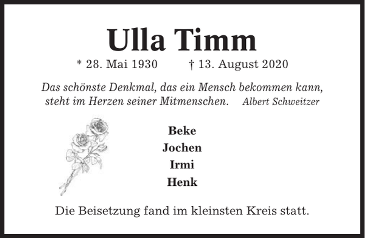 <p>Ulla Timm<br />* 28. Mai 1930</p><p>† 13. August 2020</p><p>Das schönste Denkmal, das ein Mensch bekommen kann,<br />steht im Herzen seiner Mitmenschen. Albert Schweitzer<br />Beke<br />Jochen<br />Irmi<br />Henk<br />Die Beisetzung fand im kleinsten Kreis statt.</p>