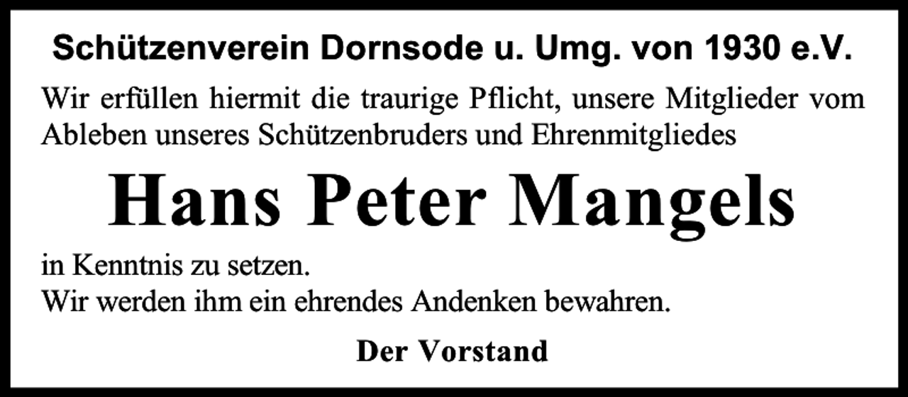 <p>Schützenverein Dornsode u. Umg. von 1930 e.V.<br />Wir erfüllen hiermit die traurige Pflicht, unsere Mitglieder vom<br />Ableben unseres Schützenbruders und Ehrenmitgliedes</p><p>Hans Peter Mangels</p><p>in Kenntnis zu setzen.<br />Wir werden ihm ein ehrendes Andenken bewahren.<br />Der Vorstand</p>