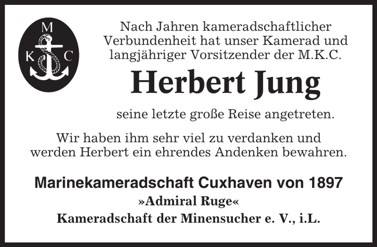 <p>Nach Jahren kameradschaftlicher<br />Verbundenheit hat unser Kamerad und<br />langjähriger Vorsitzender der M.K.C.</p><p>Herbert Jung<br />seine letzte große Reise angetreten.<br />Wir haben ihm sehr viel zu verdanken und<br />werden Herbert ein ehrendes Andenken bewahren.</p><p>Marinekameradschaft Cuxhaven von 1897<br />»Admiral Ruge«<br />Kameradschaft der Minensucher e. V., i.L.</p>