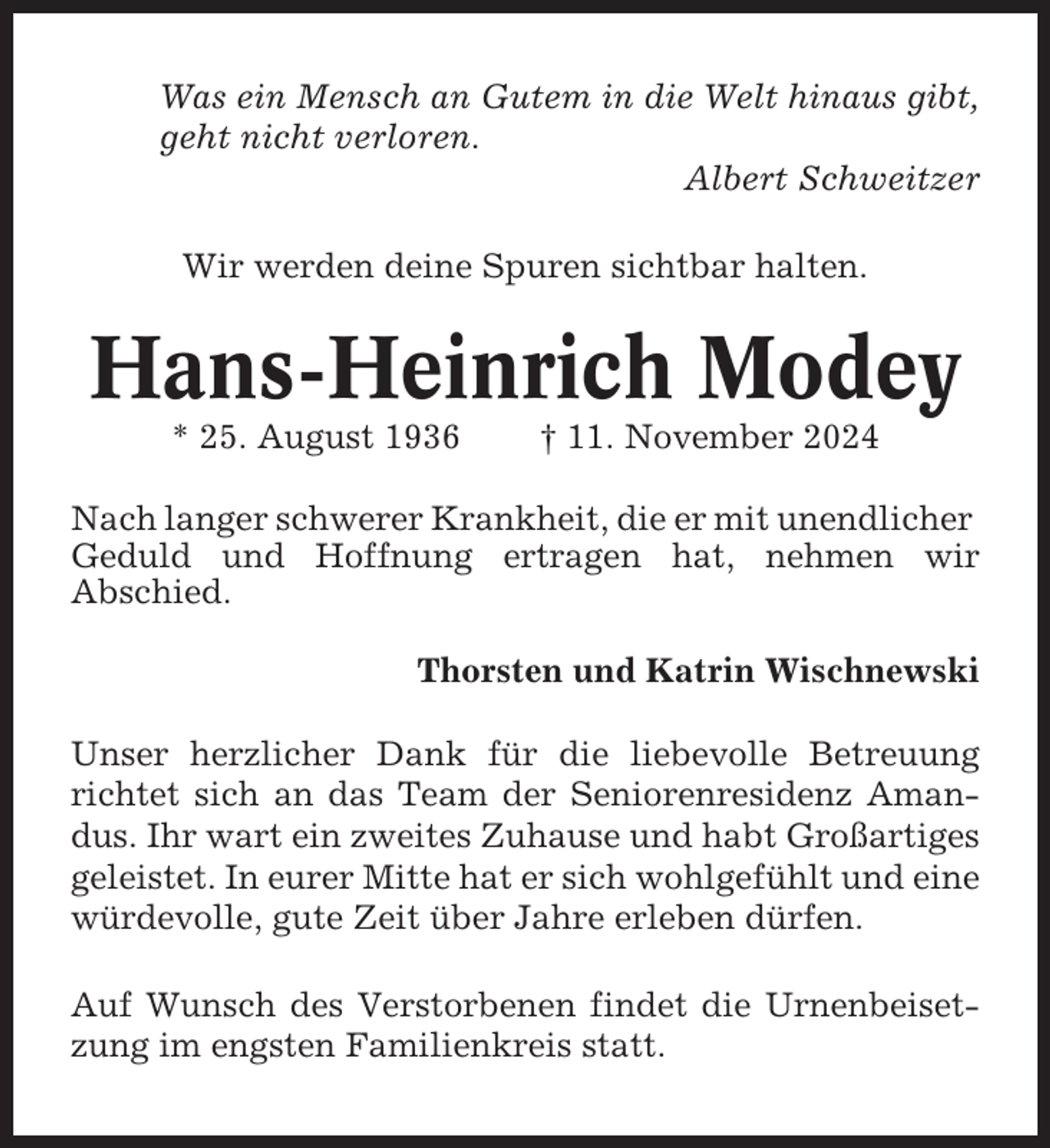 <p>Was ein Mensch an Gutem in die Welt hinaus gibt,<br />geht nicht verloren.<br />Albert Schweitzer<br />Wir werden deine Spuren sichtbar halten.</p><p>Hans-Heinrich Modey<br />* 25. August 1936</p><p>† 11. November 2024</p><p>Nach langer schwerer Krankheit, die er mit unendlicher<br />Geduld und Hoffnung ertragen hat, nehmen wir<br />Abschied.<br />Thorsten und Katrin Wischnewski<br />Unser herzlicher Dank für die liebevolle Betreuung<br />richtet sich an das Team der Seniorenresidenz Amandus. Ihr wart ein zweites Zuhause und habt Großartiges<br />geleistet. In eurer Mitte hat er sich wohlgefühlt und eine<br />würdevolle, gute Zeit über Jahre erleben dürfen.<br />Auf Wunsch des Verstorbenen findet die Urnenbeisetzung im engsten Familienkreis statt.</p>