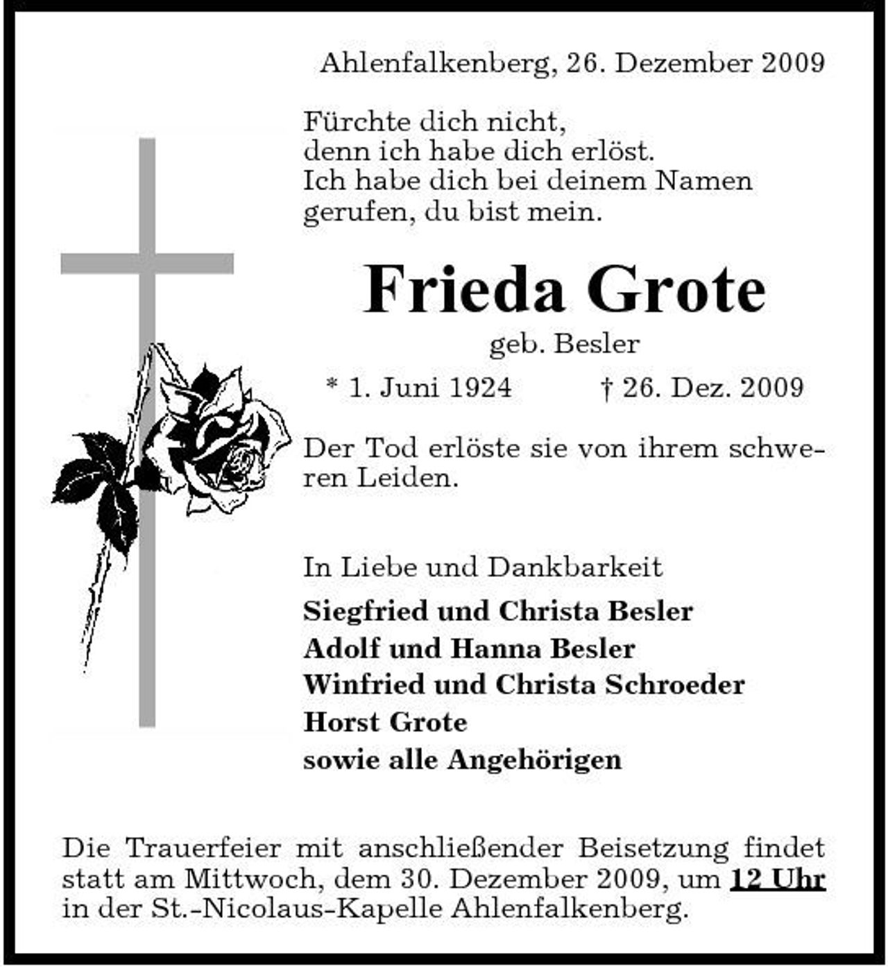 <p>Ahlenfalkenberg, 26. Dezember 2009 Fürchte dich nicht, denn ich habe dich erlöst. Ich habe dich bei deinem Namen gerufen, du bist mein.</p><p>Frieda Grote<br />geb. Besler * 1. Juni 1924 † 26. Dez. 2009 Der Tod erlöste sie von ihrem schweren Leiden. In Liebe und Dankbarkeit Siegfried und Christa Besler Adolf und Hanna Besler Winfried und Christa Schroeder Horst Grote sowie alle Angehörigen Die Trauerfeier mit anschließender Beisetzung findet statt am Mittwoch, dem 30. Dezember 2009, um 12 Uhr in der St.-Nicolaus-Kapelle Ahlenfalkenberg.</p>