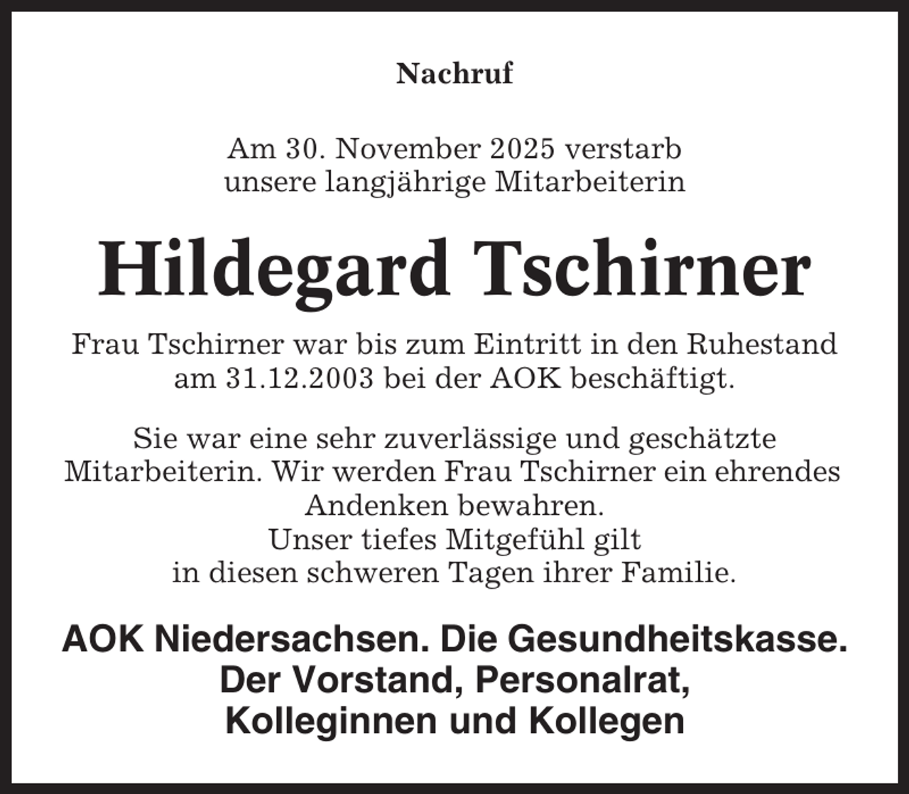 <p>Nachruf<br />Am 30. November 2025 verstarb<br />unsere langjährige Mitarbeiterin</p><p>Hildegard Tschirner<br />Frau Tschirner war bis zum Eintritt in den Ruhestand<br />am 31.12.2003 bei der AOK beschäftigt.<br />Sie war eine sehr zuverlässige und geschätzte<br />Mitarbeiterin. Wir werden Frau Tschirner ein ehrendes<br />Andenken bewahren.<br />Unser tiefes Mitgefühl gilt<br />in diesen schweren Tagen ihrer Familie.</p><p>AOK Niedersachsen. Die Gesundheitskasse.<br />Der Vorstand, Personalrat,<br />Kolleginnen und Kollegen</p>