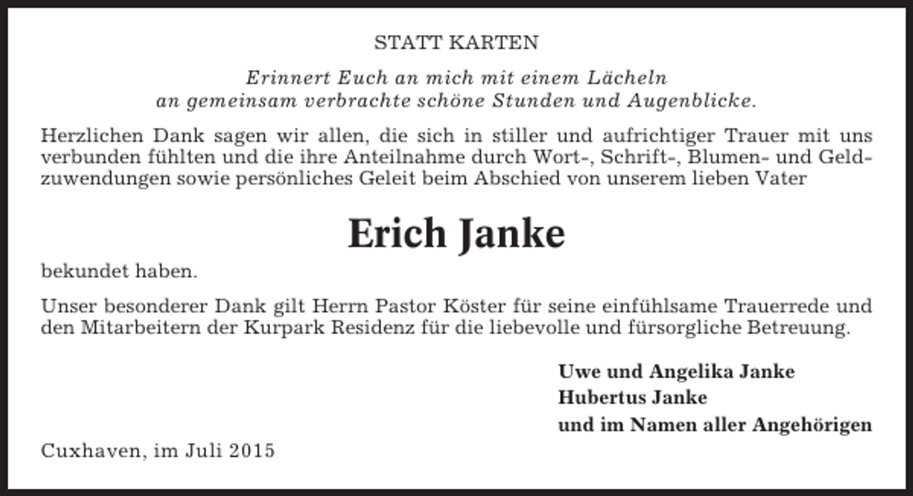 <p>STATT KARTEN</p><p>Erinnert Euch an mich mit einem Lächeln<br />an gemeinsam verbrachte schöne Stunden und Augenblicke.<br />Herzlichen Dank sagen wir allen, die sich in stiller und aufrichtiger Trauer mit uns<br />verbunden fühlten und die ihre Anteilnahme durch Wort-, Schrift-, Blumen- und Geldzuwendungen sowie persönliches Geleit beim Abschied von unserem lieben Vater</p><p>Erich Janke<br />bekundet haben.<br />Unser besonderer Dank gilt Herrn Pastor Köster für seine einfühlsame Trauerrede und<br />den Mitarbeitern der Kurpark Residenz für die liebevolle und fürsorgliche Betreuung.<br />Uwe und Angelika Janke<br />Hubertus Janke<br />und im Namen aller Angehörigen</p><p>Cuxhaven, im Juli 2015</p>