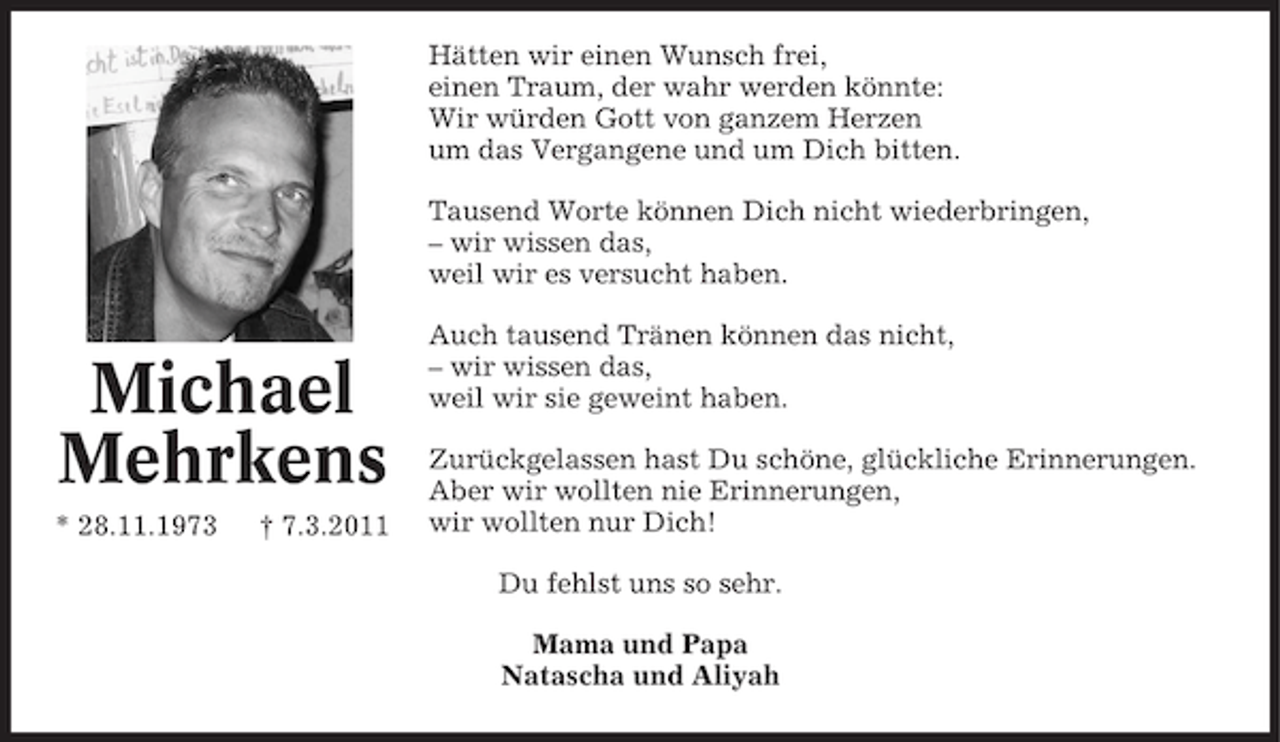 <p>Hätten wir einen Wunsch frei,<br />einen Traum, der wahr werden könnte:<br />Wir würden Gott von ganzem Herzen<br />um das Vergangene und um Dich bitten.<br />Tausend Worte können Dich nicht wiederbringen,<br />– wir wissen das,<br />weil wir es versucht haben.</p><p>Michael<br />Mehrkens<br />* 28.11.1973</p><p>† 7.3.2011</p><p>Auch tausend Tränen können das nicht,<br />– wir wissen das,<br />weil wir sie geweint haben.<br />Zurückgelassen hast Du schöne, glückliche Erinnerungen.<br />Aber wir wollten nie Erinnerungen,<br />wir wollten nur Dich!<br />Du fehlst uns so sehr.<br />Mama und Papa<br />Natascha und Aliyah</p>
