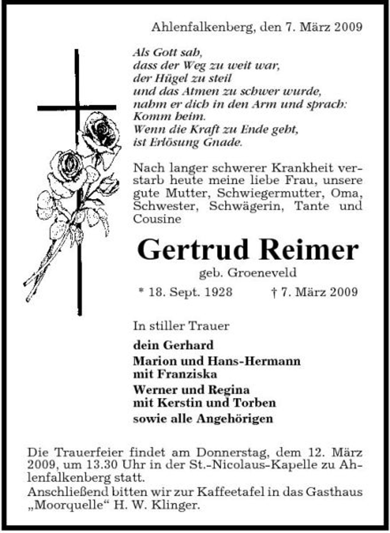 <p>Ahlenfalkenberg, den 7. März 2009 Als Gott sah, dass der Weg zu weit war, der Hügel zu steil und das Atmen zu schwer wurde, nahm er dich in den Arm und sprach: Komm heim. Wenn die Kraft zu Ende geht, ist Erlösung Gnade. Nach langer schwerer Krankheit verstarb heute meine liebe Frau, unsere gute Mutter, Schwiegermutter, Oma, Schwester, Schwägerin, Tante und Cousine</p><p>Gertrud Reimer<br />geb. Groeneveld * 18. Sept. 1928 † 7. März 2009 In stiller Trauer dein Gerhard Marion und Hans-Hermann mit Franziska Werner und Regina mit Kerstin und Torben sowie alle Angehörigen Die Trauerfeier findet am Donnerstag, dem 12. März 2009, um 13.30 Uhr in der St.-Nicolaus-Kapelle zu Ahlenfalkenberg statt. Anschließend bitten wir zur Kaffeetafel in das Gasthaus „Moorquelle“ H. W. Klinger.</p>