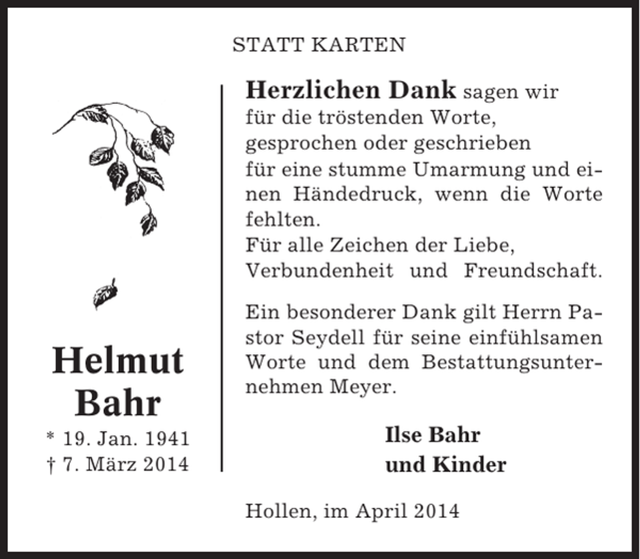 <p>STATT KARTEN</p><p>Herzlichen Dank sagen wir<br />für die tröstenden Worte,<br />gesprochen oder geschrieben<br />für eine stumme Umarmung und einen Händedruck, wenn die Worte<br />fehlten.<br />Für alle Zeichen der Liebe,<br />Verbundenheit und Freundschaft.</p><p>Helmut<br />Bahr<br />* 19. Jan. 1941<br />† 7. März 2014</p><p>Ein besonderer Dank gilt Herrn Pastor Seydell für seine einfühlsamen<br />Worte und dem Bestattungsunternehmen Meyer.</p><p>Ilse Bahr<br />und Kinder<br />Hollen, im April 2014</p>