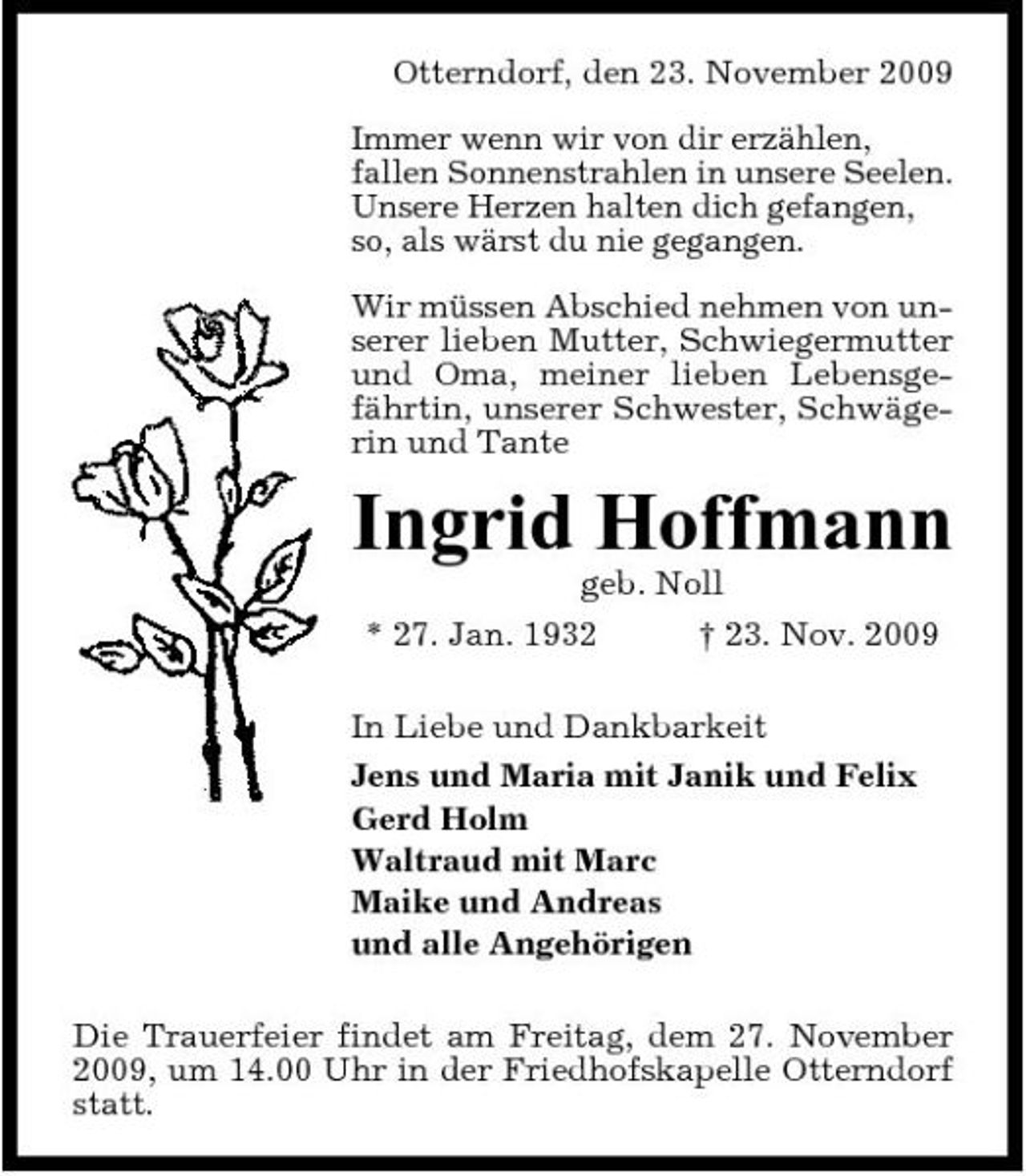 <p>Otterndorf, den 23. November 2009 Immer wenn wir von dir erzählen, fallen Sonnenstrahlen in unsere Seelen. Unsere Herzen halten dich gefangen, so, als wärst du nie gegangen. Wir müssen Abschied nehmen von unserer lieben Mutter, Schwiegermutter und Oma, meiner lieben Lebensgefährtin, unserer Schwester, Schwägerin und Tante</p><p>Ingrid Hoffmann<br />geb. Noll * 27. Jan. 1932 † 23. Nov. 2009 In Liebe und Dankbarkeit Jens und Maria mit Janik und Felix Gerd Holm Waltraud mit Marc Maike und Andreas und alle Angehörigen Die Trauerfeier findet am Freitag, dem 27. November 2009, um 14.00 Uhr in der Friedhofskapelle Otterndorf statt.</p>