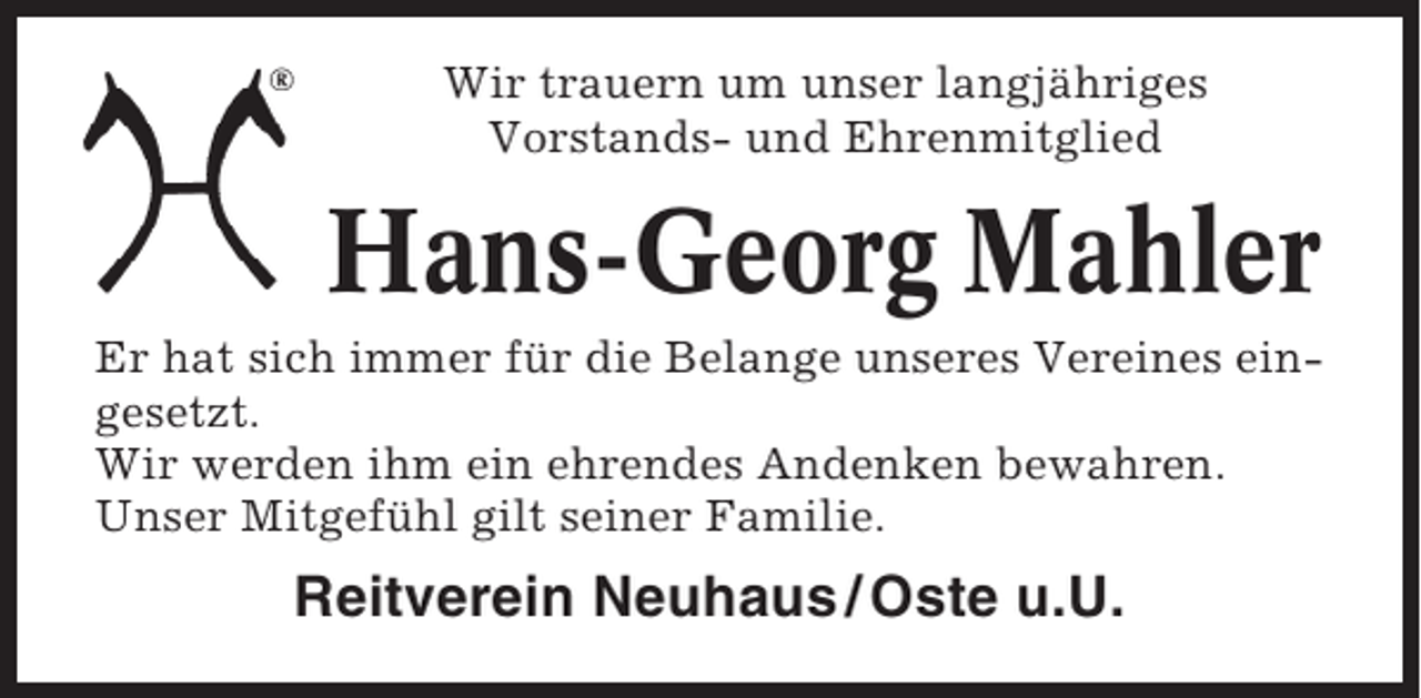 <p>Wir trauern um unser langjähriges<br />Vorstands- und Ehrenmitglied</p><p>Hans-Georg Mahler<br />Er hat sich immer für die Belange unseres Vereines eingesetzt.<br />Wir werden ihm ein ehrendes Andenken bewahren.<br />Unser Mitgefühl gilt seiner Familie.</p><p>Reitverein Neuhaus / Oste u.U.</p>