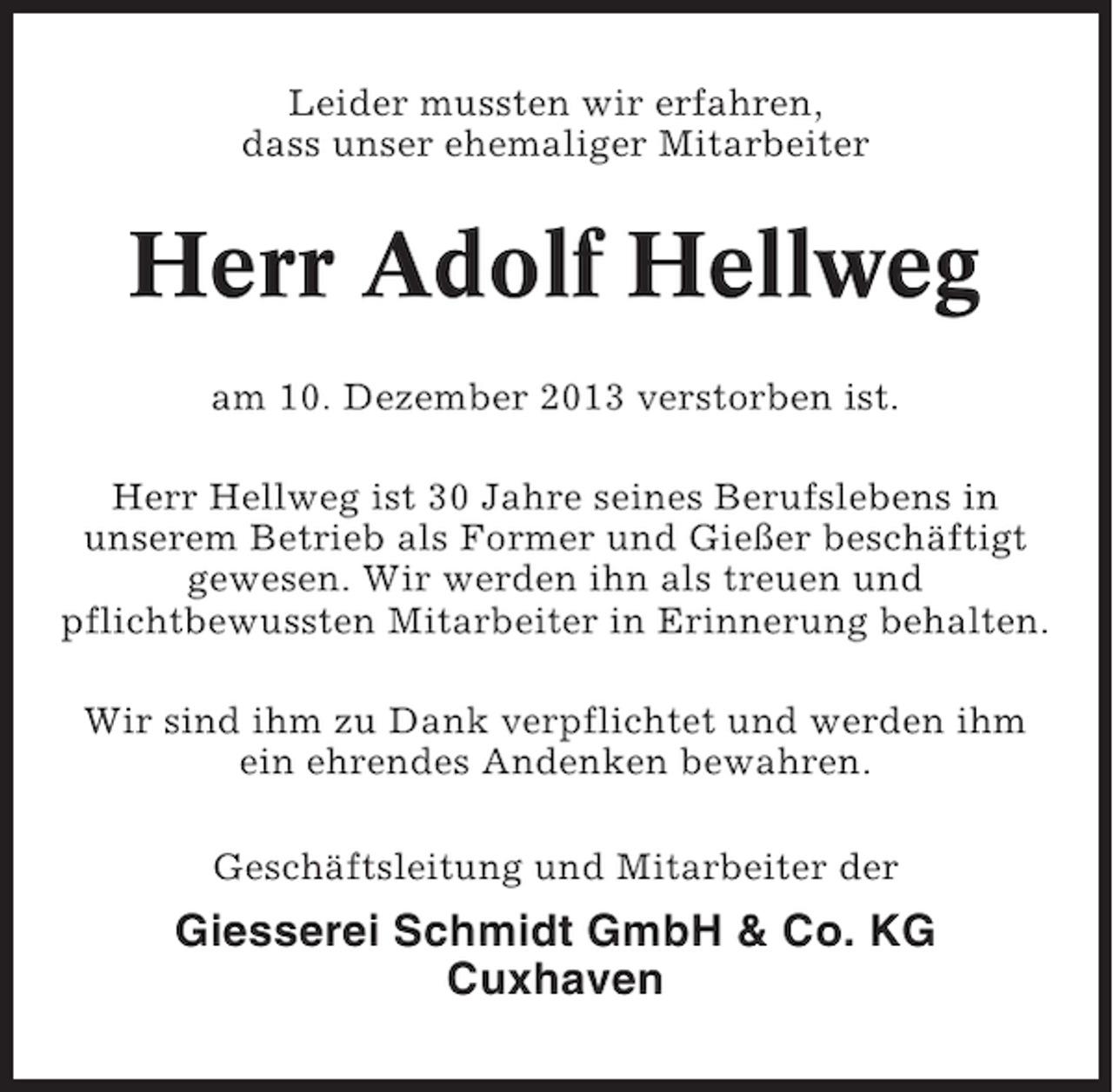<p>Leider mussten wir erfahren,<br />dass unser ehemaliger Mitarbeiter</p><p>Herr Adolf Hellweg<br />am 10. Dezember 2013 verstorben ist.<br />Herr Hellweg ist 30 Jahre seines Berufslebens in<br />unserem Betrieb als Former und Gießer beschäftigt<br />gewesen. Wir werden ihn als treuen und<br />pflichtbewussten Mitarbeiter in Erinnerung behalten.<br />Wir sind ihm zu Dank verpflichtet und werden ihm<br />ein ehrendes Andenken bewahren.<br />Geschäftsleitung und Mitarbeiter der</p><p>Giesserei Schmidt GmbH &amp; Co. KG<br />Cuxhaven</p>