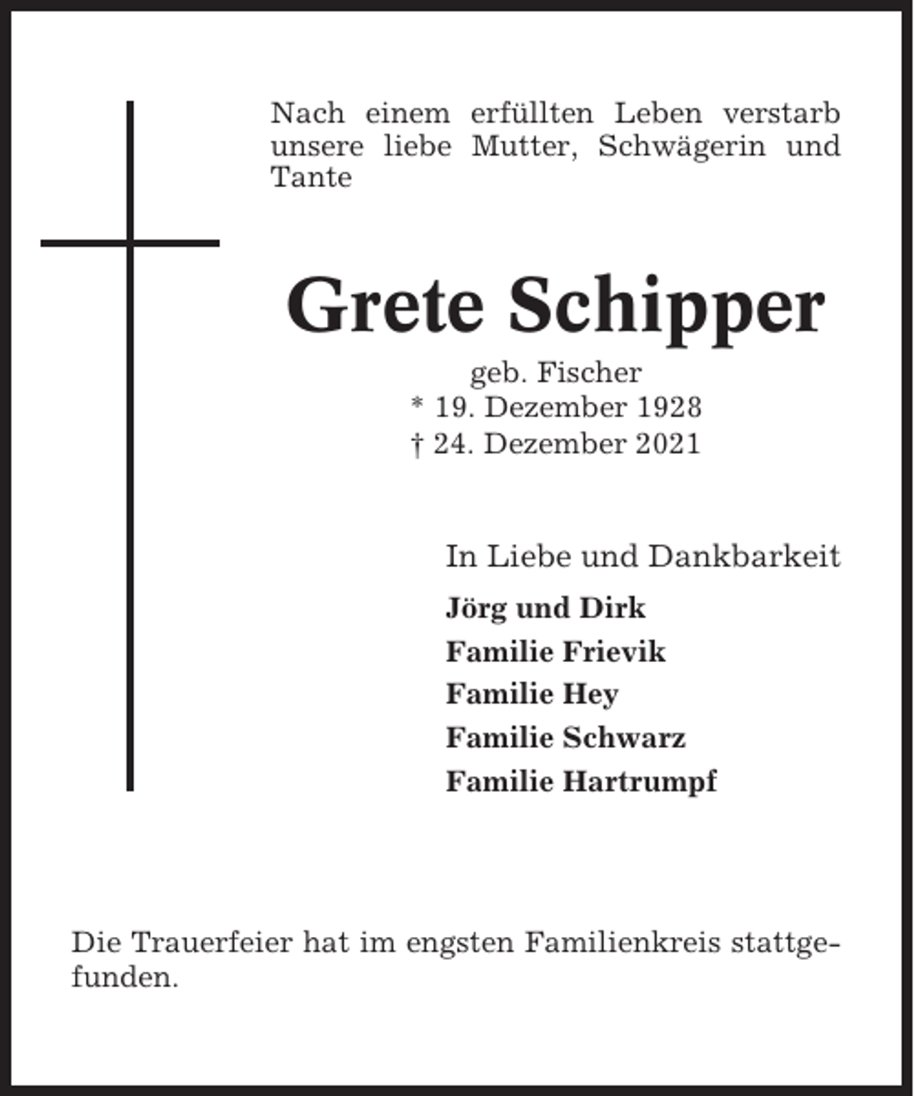 <p>Nach einem erfüllten Leben verstarb<br />unsere liebe Mutter, Schwägerin und<br />Tante</p><p>Grete Schipper<br />geb. Fischer<br />* 19. Dezember 1928<br />† 24. Dezember 2021</p><p>In Liebe und Dankbarkeit<br />Jörg und Dirk<br />Familie Frievik<br />Familie Hey<br />Familie Schwarz<br />Familie Hartrumpf</p><p>Die Trauerfeier hat im engsten Familienkreis stattgefunden.</p>