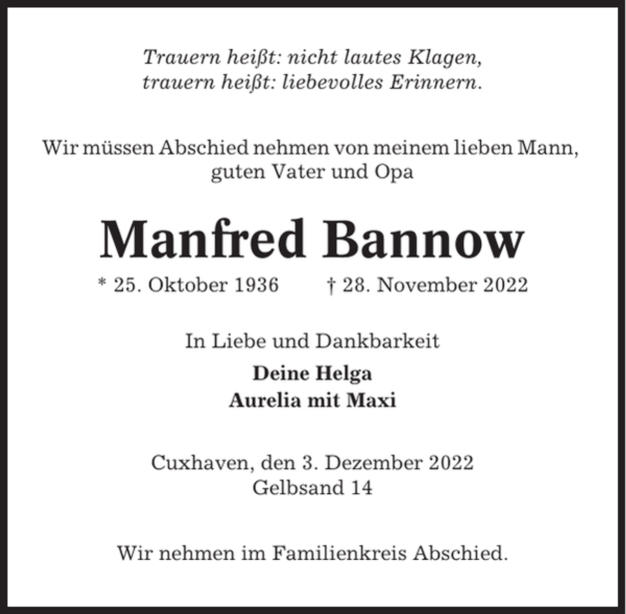 <p>Trauern heißt: nicht lautes Klagen,<br />trauern heißt: liebevolles Erinnern.<br />Wir müssen Abschied nehmen von meinem lieben Mann,<br />guten Vater und Opa</p><p>Manfred Bannow<br />* 25. Oktober 1936</p><p>† 28. November 2022</p><p>In Liebe und Dankbarkeit<br />Deine Helga<br />Aurelia mit Maxi<br />Cuxhaven, den 3. Dezember 2022<br />Gelbsand 14<br />Wir nehmen im Familienkreis Abschied.</p>