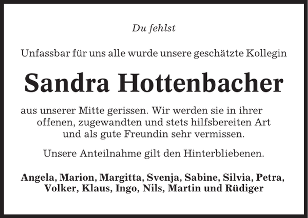 <p>Du fehlst<br />Unfassbar für uns alle wurde unsere geschätzte Kollegin</p><p>Sandra Hottenbacher<br />aus unserer Mitte gerissen. Wir werden sie in ihrer<br />offenen, zugewandten und stets hilfsbereiten Art<br />und als gute Freundin sehr vermissen.<br />Unsere Anteilnahme gilt den Hinterbliebenen.<br />Angela, Marion, Margitta, Svenja, Sabine, Silvia, Petra,<br />Volker, Klaus, Ingo, Nils, Martin und Rüdiger</p>