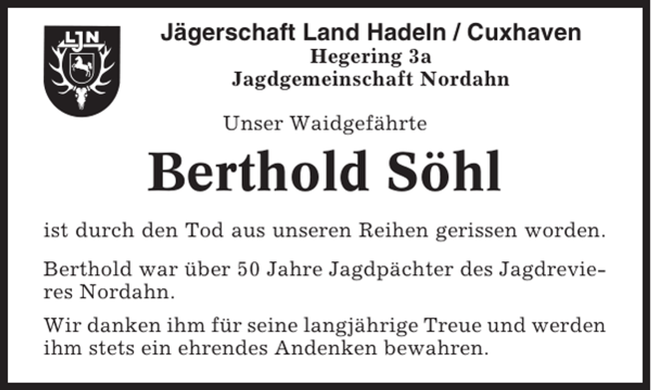 <p>Jägerschaft Land Hadeln / Cuxhaven<br />Hegering 3a<br />Jagdgemeinschaft Nordahn<br />Unser Waidgefährte</p><p>Berthold Söhl<br />ist durch den Tod aus unseren Reihen gerissen worden.<br />Berthold war über 50 Jahre Jagdpächter des Jagdrevieres Nordahn.<br />Wir danken ihm für seine langjährige Treue und werden<br />ihm stets ein ehrendes Andenken bewahren.</p>