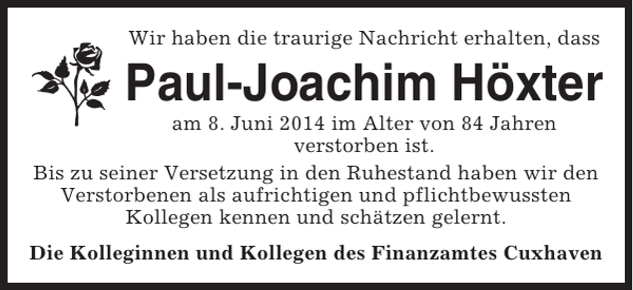 <p>Wir haben die traurige Nachricht erhalten, dass</p><p>Paul-Joachim Höxter<br />am 8. Juni 2014 im Alter von 84 Jahren<br />verstorben ist.<br />Bis zu seiner Versetzung in den Ruhestand haben wir den<br />Verstorbenen als aufrichtigen und pflichtbewussten<br />Kollegen kennen und schätzen gelernt.<br />Die Kolleginnen und Kollegen des Finanzamtes Cuxhaven</p>