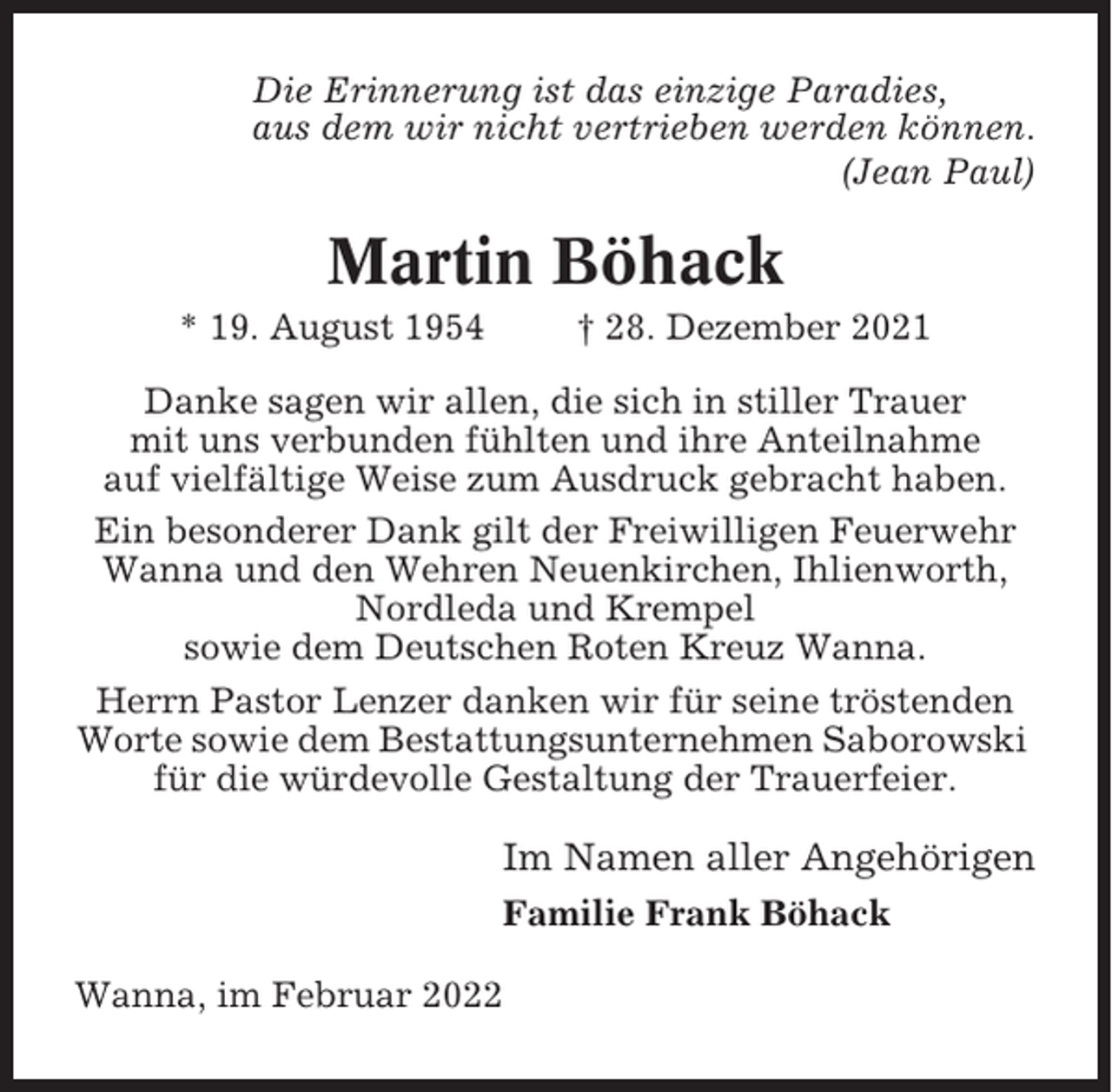 <p>Die Erinnerung ist das einzige Paradies,<br />aus dem wir nicht vertrieben werden können.<br />(Jean Paul)</p><p>Martin Böhack<br />* 19. August 1954</p><p>† 28. Dezember 2021</p><p>Danke sagen wir allen, die sich in stiller Trauer<br />mit uns verbunden fühlten und ihre Anteilnahme<br />auf vielfältige Weise zum Ausdruck gebracht haben.<br />Ein besonderer Dank gilt der Freiwilligen Feuerwehr<br />Wanna und den Wehren Neuenkirchen, Ihlienworth,<br />Nordleda und Krempel<br />sowie dem Deutschen Roten Kreuz Wanna.<br />Herrn Pastor Lenzer danken wir für seine tröstenden<br />Worte sowie dem Bestattungsunternehmen Saborowski<br />für die würdevolle Gestaltung der Trauerfeier.</p><p>Im Namen aller Angehörigen<br />Familie Frank Böhack<br />Wanna, im Februar 2022</p>