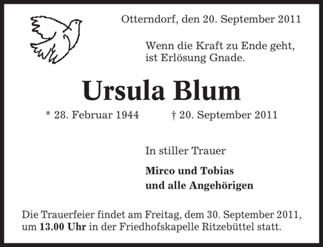 <p>Otterndorf, den 20. September 2011<br />Wenn die Kraft zu Ende geht,<br />ist Erlösung Gnade.</p><p>Ursula Blum<br />* 28. Februar 1944</p><p>† 20. September 2011<br />In stiller Trauer<br />Mirco und Tobias<br />und alle Angehörigen</p><p>Die Trauerfeier findet am Freitag, dem 30. September 2011,<br />um 13.00 Uhr in der Friedhofskapelle Ritzebüttel statt.</p>