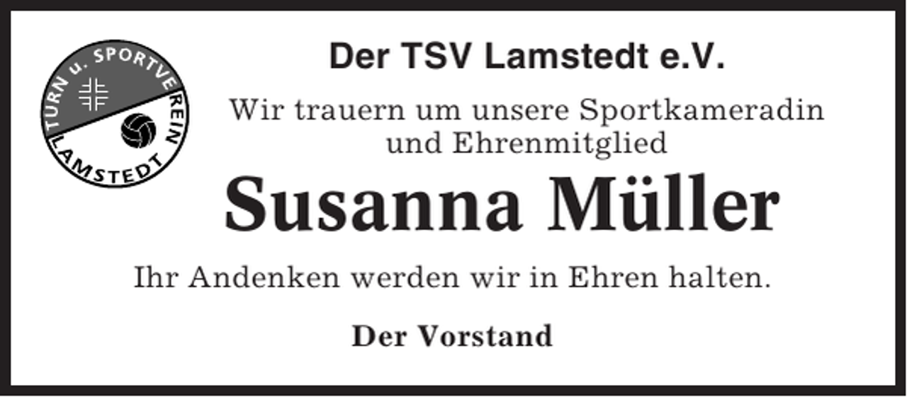 <p>Der TSV Lamstedt e.V.<br />Wir trauern um unsere Sportkameradin<br />und Ehrenmitglied</p><p>Susanna Müller<br />Ihr Andenken werden wir in Ehren halten.<br />Der Vorstand</p>