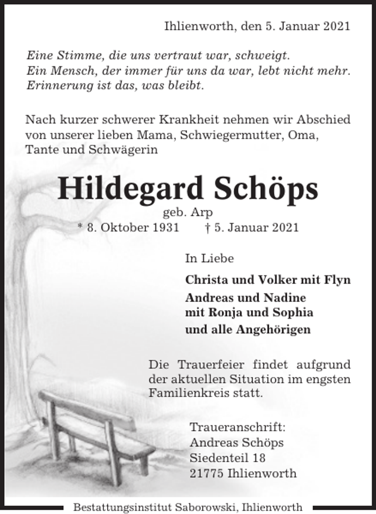 <p>Ihlienworth, den 5. Januar 2021<br />Eine Stimme, die uns vertraut war, schweigt.<br />Ein Mensch, der immer für uns da war, lebt nicht mehr.<br />Erinnerung ist das, was bleibt.<br />Nach kurzer schwerer Krankheit nehmen wir Abschied<br />von unserer lieben Mama, Schwiegermutter, Oma,<br />Tante und Schwägerin</p><p>Hildegard Schöps<br />geb. Arp<br />* 8. Oktober 1931<br />† 5. Januar 2021<br />In Liebe<br />Christa und Volker mit Flyn<br />Andreas und Nadine<br />mit Ronja und Sophia<br />und alle Angehörigen<br />Die Trauerfeier findet aufgrund<br />der aktuellen Situation im engsten<br />Familienkreis statt.<br />Traueranschrift:<br />Andreas Schöps<br />Siedenteil 18<br />21775 Ihlienworth<br />Bestattungsinstitut Saborowski, Ihlienworth</p>