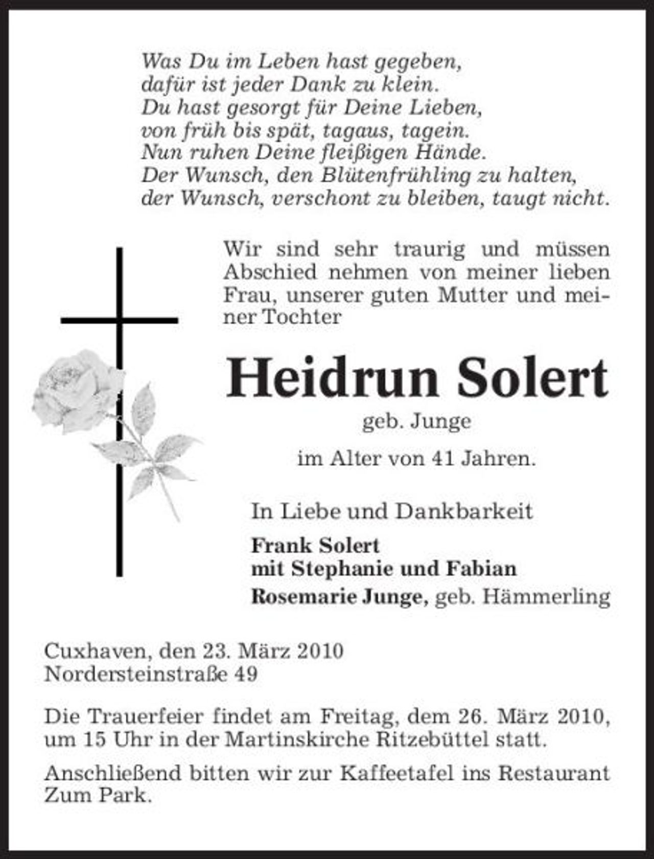 <p>Was Du im Leben hast gegeben, dafür ist jeder Dank zu klein. Du hast gesorgt für Deine Lieben, von früh bis spät, tagaus, tagein. Nun ruhen Deine fleißigen Hände. Der Wunsch, den Blütenfrühling zu halten, der Wunsch, verschont zu bleiben, taugt nicht. Wir sind sehr traurig und müssen Abschied nehmen von meiner lieben Frau, unserer guten Mutter und meiner Tochter</p><p>Heidrun Solert<br />geb. Junge im Alter von 41 Jahren.</p><p>In Liebe und Dankbarkeit<br />Frank Solert mit Stephanie und Fabian Rosemarie Junge, geb. Hämmerling Cuxhaven, den 23. März 2010 Nordersteinstraße 49 Die Trauerfeier findet am Freitag, dem 26. März 2010, um 15 Uhr in der Martinskirche Ritzebüttel statt. Anschließend bitten wir zur Kaffeetafel ins Restaurant Zum Park.</p>