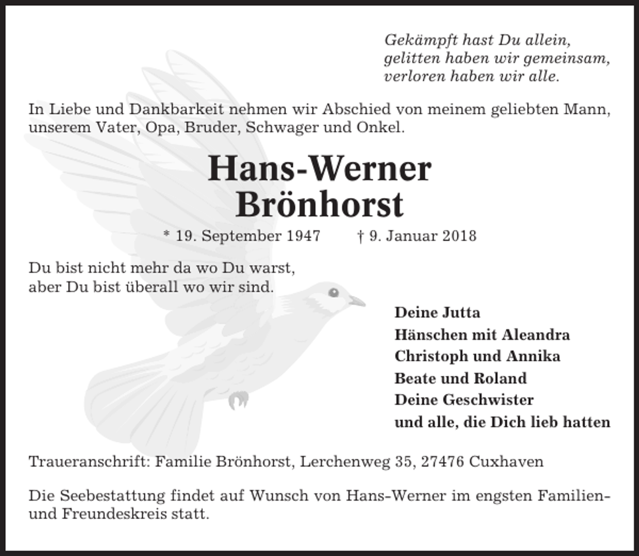 <p>Gekämpft hast Du allein,<br />gelitten haben wir gemeinsam,<br />verloren haben wir alle.<br />In Liebe und Dankbarkeit nehmen wir Abschied von meinem geliebten Mann,<br />unserem Vater, Opa, Bruder, Schwager und Onkel.</p><p>Hans-Werner<br />Brönhorst<br />* 19. September 1947</p><p>† 9. Januar 2018</p><p>Du bist nicht mehr da wo Du warst,<br />aber Du bist überall wo wir sind.<br />Deine Jutta<br />Hänschen mit Aleandra<br />Christoph und Annika<br />Beate und Roland<br />Deine Geschwister<br />und alle, die Dich lieb hatten<br />Traueranschrift: Familie Brönhorst, Lerchenweg 35, 27476 Cuxhaven<br />Die Seebestattung findet auf Wunsch von Hans-Werner im engsten Familienund Freundeskreis statt.</p>