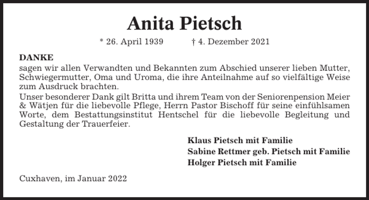 <p>Anita Pietsch<br />* 26. April 1939</p><p>† 4. Dezember 2021</p><p>DANKE<br />sagen wir allen Verwandten und Bekannten zum Abschied unserer lieben Mutter,<br />Schwiegermutter, Oma und Uroma, die ihre Anteilnahme auf so vielfältige Weise<br />zum Ausdruck brachten.<br />Unser besonderer Dank gilt Britta und ihrem Team von der Seniorenpension Meier<br />&amp; Wätjen für die liebevolle Pflege, Herrn Pastor Bischoff für seine einfühlsamen<br />Worte, dem Bestattungsinstitut Hentschel für die liebevolle Begleitung und<br />Gestaltung der Trauerfeier.<br />Klaus Pietsch mit Familie<br />Sabine Rettmer geb. Pietsch mit Familie<br />Holger Pietsch mit Familie<br />Cuxhaven, im Januar 2022</p>