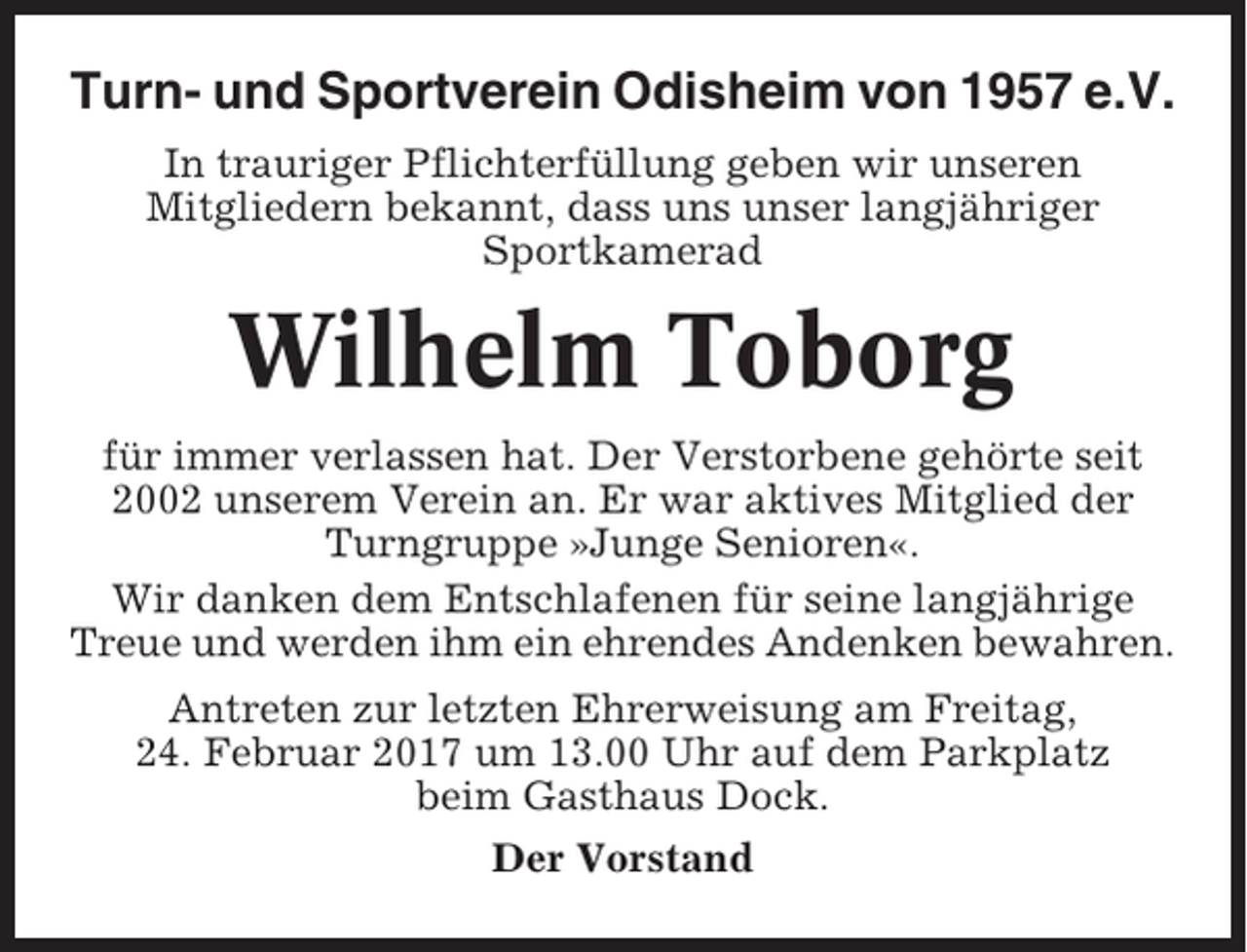 <p>Turn- und Sportverein Odisheim von 1957 e.V.<br />In trauriger Pflichterfüllung geben wir unseren<br />Mitgliedern bekannt, dass uns unser langjähriger<br />Sportkamerad</p><p>Wilhelm Toborg<br />für immer verlassen hat. Der Verstorbene gehörte seit<br />2002 unserem Verein an. Er war aktives Mitglied der<br />Turngruppe »Junge Senioren«.<br />Wir danken dem Entschlafenen für seine langjährige<br />Treue und werden ihm ein ehrendes Andenken bewahren.<br />Antreten zur letzten Ehrerweisung am Freitag,<br />24. Februar 2017 um 13.00 Uhr auf dem Parkplatz<br />beim Gasthaus Dock.<br />Der Vorstand</p>
