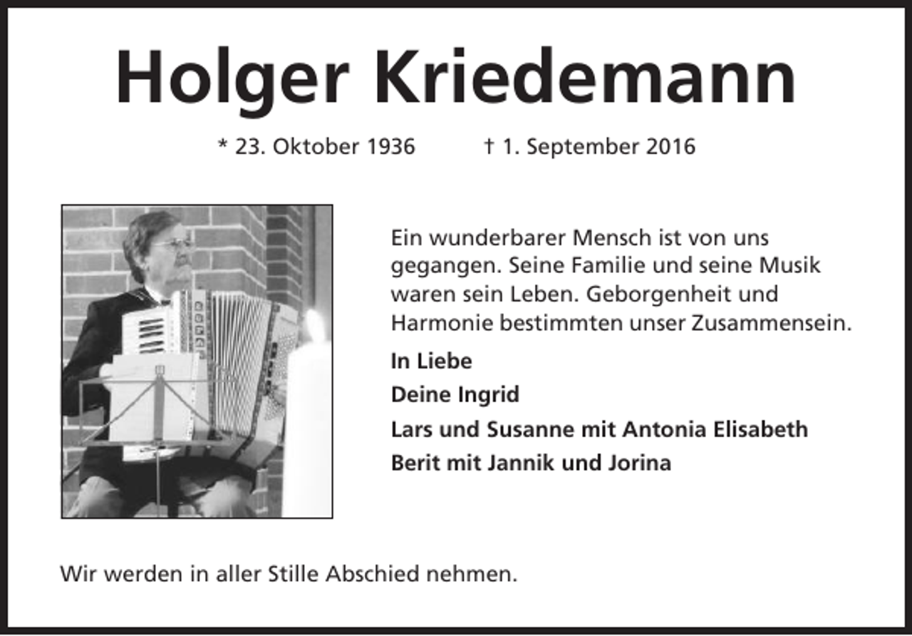 <p>Holger Kriedemann<br />* 23. Oktober 1936</p><p>† 1. September 2016</p><p>Ein wunderbarer Mensch ist von uns<br />gegangen. Seine Familie und seine Musik<br />waren sein Leben. Geborgenheit und<br />Harmonie bestimmten unser Zusammensein.<br />In Liebe<br />Deine Ingrid<br />Lars und Susanne mit Antonia Elisabeth<br />Berit mit Jannik und Jorina</p><p>Wir werden in aller Stille Abschied nehmen.</p>