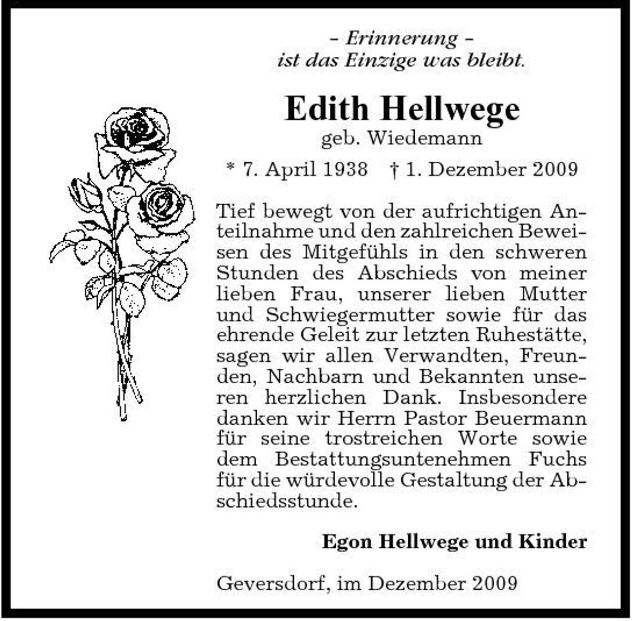 <p>– Erinnerung – ist das Einzige was bleibt.</p><p>Edith Hellwege<br />geb. Wiedemann * 7. April 1938 † 1. Dezember 2009 Tief bewegt von der aufrichtigen Anteilnahme und den zahlreichen Beweisen des Mitgefühls in den schweren Stunden des Abschieds von meiner lieben Frau, unserer lieben Mutter und Schwiegermutter sowie für das ehrende Geleit zur letzten Ruhestätte, sagen wir allen Verwandten, Freunden, Nachbarn und Bekannten unseren herzlichen Dank. Insbesondere danken wir Herrn Pastor Beuermann für seine trostreichen Worte sowie dem Bestattungsuntenehmen Fuchs für die würdevolle Gestaltung der Abschiedsstunde. Egon Hellwege und Kinder Geversdorf, im Dezember 2009</p>