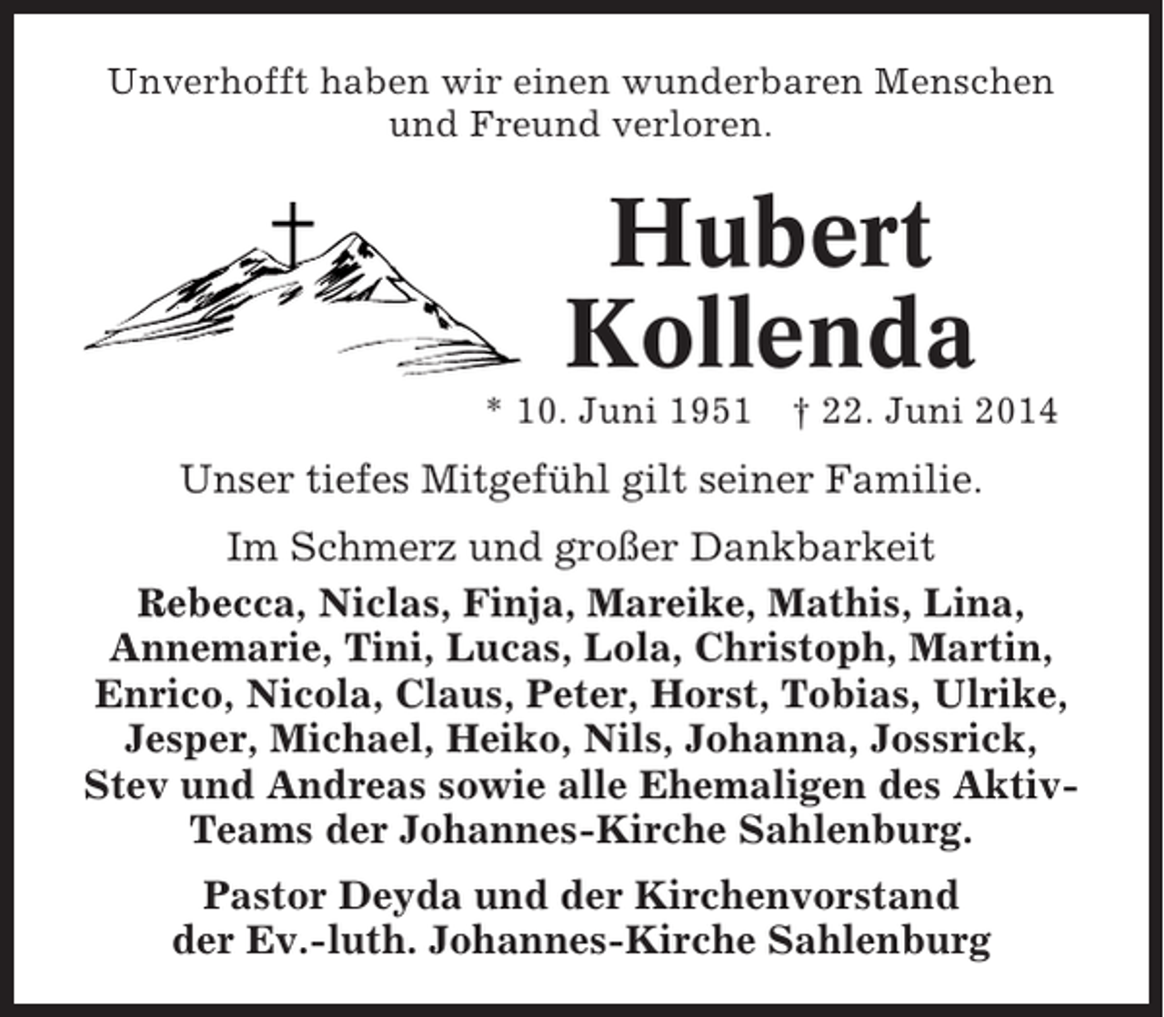 <p>Unverhofft haben wir einen wunderbaren Menschen<br />und Freund verloren.</p><p>Hubert<br />Kollenda<br />* 10. Juni 1951</p><p>† 22. Juni 2014</p><p>Unser tiefes Mitgefühl gilt seiner Familie.<br />Im Schmerz und großer Dankbarkeit<br />Rebecca, Niclas, Finja, Mareike, Mathis, Lina,<br />Annemarie, Tini, Lucas, Lola, Christoph, Martin,<br />Enrico, Nicola, Claus, Peter, Horst, Tobias, Ulrike,<br />Jesper, Michael, Heiko, Nils, Johanna, Jossrick,<br />Stev und Andreas sowie alle Ehemaligen des AktivTeams der Johannes-Kirche Sahlenburg.<br />Pastor Deyda und der Kirchenvorstand<br />der Ev.-luth. Johannes-Kirche Sahlenburg</p>