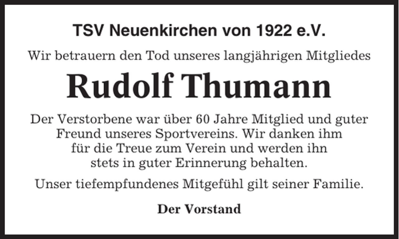 <p>TSV Neuenkirchen von 1922 e.V.<br />Wir betrauern den Tod unseres langjährigen Mitgliedes</p><p>Rudolf Thumann<br />Der Verstorbene war über 60 Jahre Mitglied und guter<br />Freund unseres Sportvereins. Wir danken ihm<br />für die Treue zum Verein und werden ihn<br />stets in guter Erinnerung behalten.<br />Unser tiefempfundenes Mitgefühl gilt seiner Familie.<br />Der Vorstand</p>