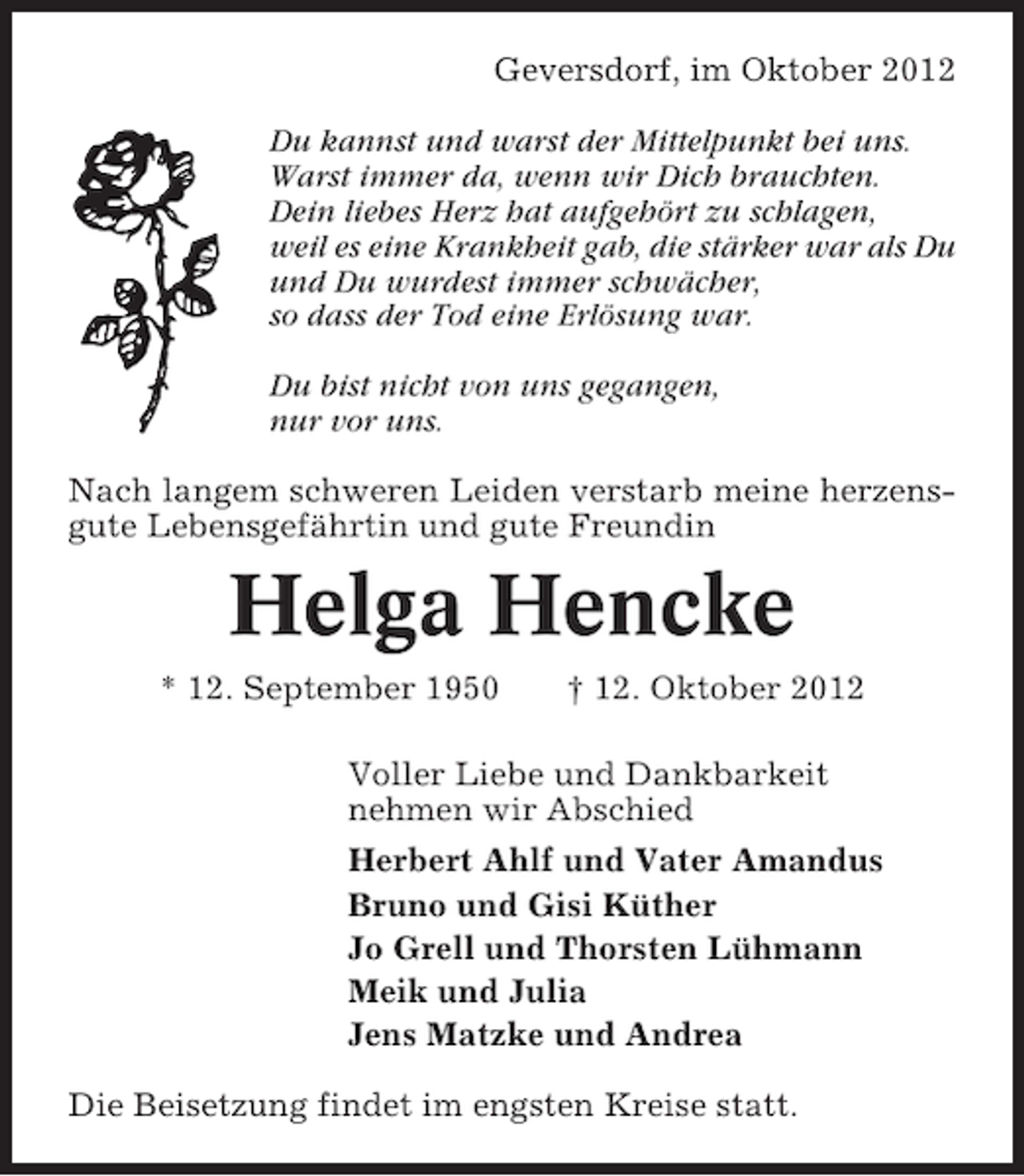 <p>Geversdorf, im Oktober 2012<br />Du kannst und warst der Mittelpunkt bei uns.<br />Warst immer da, wenn wir Dich brauchten.<br />Dein liebes Herz hat aufgehört zu schlagen,<br />weil es eine Krankheit gab, die stärker war als Du<br />und Du wurdest immer schwächer,<br />so dass der Tod eine Erlösung war.<br />Du bist nicht von uns gegangen,<br />nur vor uns.<br />Nach langem schweren Leiden verstarb meine herzensgute Lebensgefährtin und gute Freundin</p><p>Helga Hencke<br />* 12. September 1950</p><p>† 12. Oktober 2012</p><p>Voller Liebe und Dankbarkeit<br />nehmen wir Abschied<br />Herbert Ahlf und Vater Amandus<br />Bruno und Gisi Küther<br />Jo Grell und Thorsten Lühmann<br />Meik und Julia<br />Jens Matzke und Andrea<br />Die Beisetzung findet im engsten Kreise statt.</p>
