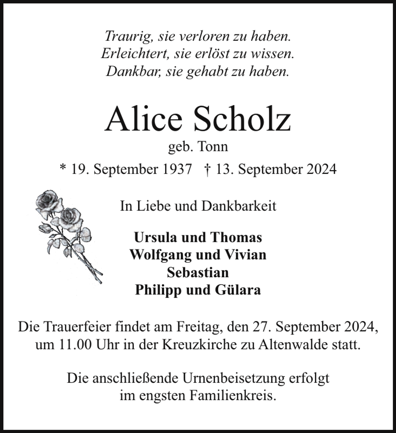 <p>Traurig, sie verloren zu haben.<br />Erleichtert, sie erlöst zu wissen.<br />Dankbar, sie gehabt zu haben.</p><p>Alice Scholz</p><p>geb. Tonn<br />* 19. September 1937 † 13. September 2024<br />In Liebe und Dankbarkeit<br />Ursula und Thomas<br />Wolfgang und Vivian<br />Sebastian<br />Philipp und Gülara<br />Die Trauerfeier findet am Freitag, den 27. September 2024,<br />um 11.00 Uhr in der Kreuzkirche zu Altenwalde statt.<br />Die anschließende Urnenbeisetzung erfolgt<br />im engsten Familienkreis.</p>