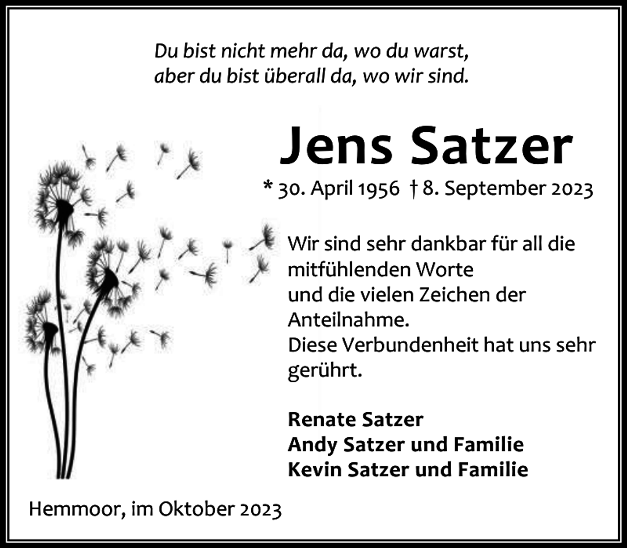 <p>Du bist nicht mehr da, wo du warst,<br />aber du bist überall da, wo wir sind.</p><p>Jens Satzer</p><p>* 30. April 1956 † 8. September 2023<br />Wir sind sehr dankbar für all die<br />mitfühlenden Worte<br />und die vielen Zeichen der<br />Anteilnahme.<br />Diese Verbundenheit hat uns sehr<br />gerührt.<br />Renate Satzer<br />Andy Satzer und Familie<br />Kevin Satzer und Familie<br />Hemmoor, im Oktober 2023</p>