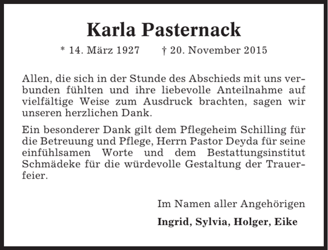 <p>Karla Pasternack<br />* 14. März 1927</p><p>† 20. November 2015</p><p>Allen, die sich in der Stunde des Abschieds mit uns verbunden fühlten und ihre liebevolle Anteilnahme auf<br />vielfältige Weise zum Ausdruck brachten, sagen wir<br />unseren herzlichen Dank.<br />Ein besonderer Dank gilt dem Pflegeheim Schilling für<br />die Betreuung und Pflege, Herrn Pastor Deyda für seine<br />einfühlsamen Worte und dem Bestattungsinstitut<br />Schmädeke für die würdevolle Gestaltung der Trauerfeier.<br />Im Namen aller Angehörigen<br />Ingrid, Sylvia, Holger, Eike</p>