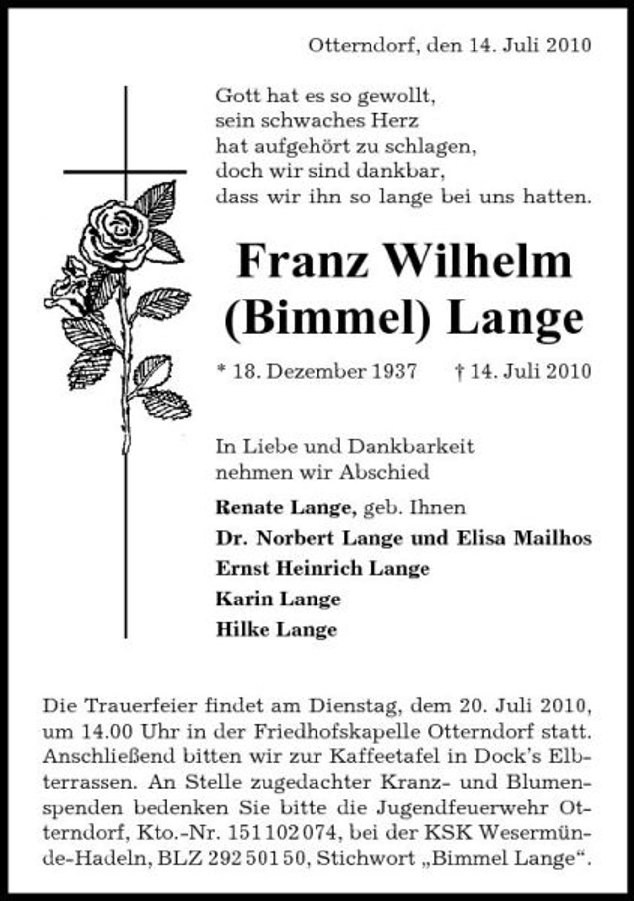 <p>Otterndorf, den 14. Juli 2010 Gott hat es so gewollt, sein schwaches Herz hat aufgehört zu schlagen, doch wir sind dankbar, dass wir ihn so lange bei uns hatten.</p><p>Franz Wilhelm (Bimmel) Lange<br />* 18. Dezember 1937 † 14. Juli 2010 In Liebe und Dankbarkeit nehmen wir Abschied Renate Lange, geb. Ihnen Dr. Norbert Lange und Elisa Mailhos Ernst Heinrich Lange Karin Lange Hilke Lange</p><p>Die Trauerfeier findet am Dienstag, dem 20. Juli 2010, um 14.00 Uhr in der Friedhofskapelle Otterndorf statt. Anschließend bitten wir zur Kaffeetafel in Dock’s Elbterrassen. An Stelle zugedachter Kranz- und Blumenspenden bedenken Sie bitte die Jugendfeuerwehr Otterndorf, Kto.-Nr. 1502 074, bei der KSK Wesermünde-Hadeln, BLZ 292 501 50, Stichwort „Bimmel Lange“.</p>