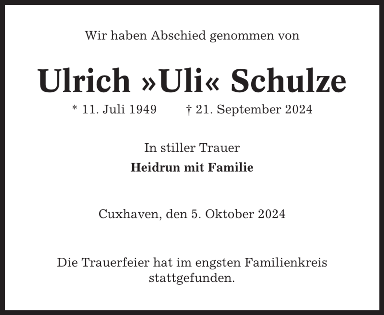 <p>Wir haben Abschied genommen von</p><p>Ulrich »Uli« Schulze<br />* 11. Juli 1949</p><p>† 21. September 2024</p><p>In stiller Trauer<br />Heidrun mit Familie</p><p>Cuxhaven, den 5. Oktober 2024</p><p>Die Trauerfeier hat im engsten Familienkreis<br />stattgefunden.</p>