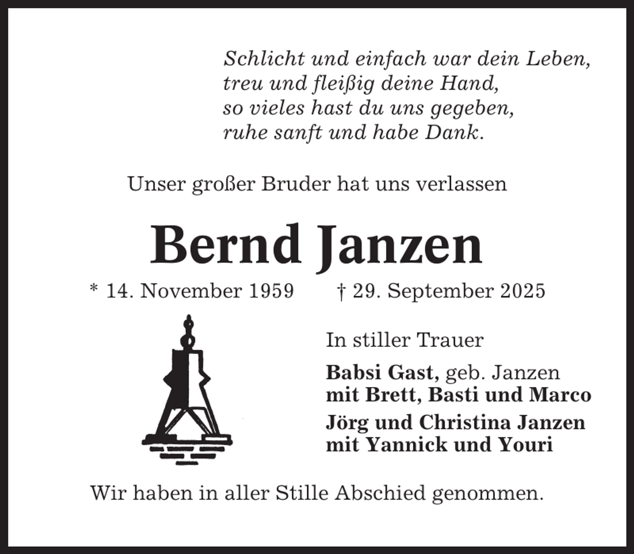 <p>Schlicht und einfach war dein Leben,<br />treu und fleißig deine Hand,<br />so vieles hast du uns gegeben,<br />ruhe sanft und habe Dank.<br />Unser großer Bruder hat uns verlassen</p><p>Bernd Janzen<br />* 14. November 1959</p><p>† 29. September 2025<br />In stiller Trauer<br />Babsi Gast, geb. Janzen<br />mit Brett, Basti und Marco<br />Jörg und Christina Janzen<br />mit Yannick und Youri</p><p>Wir haben in aller Stille Abschied genommen.</p>