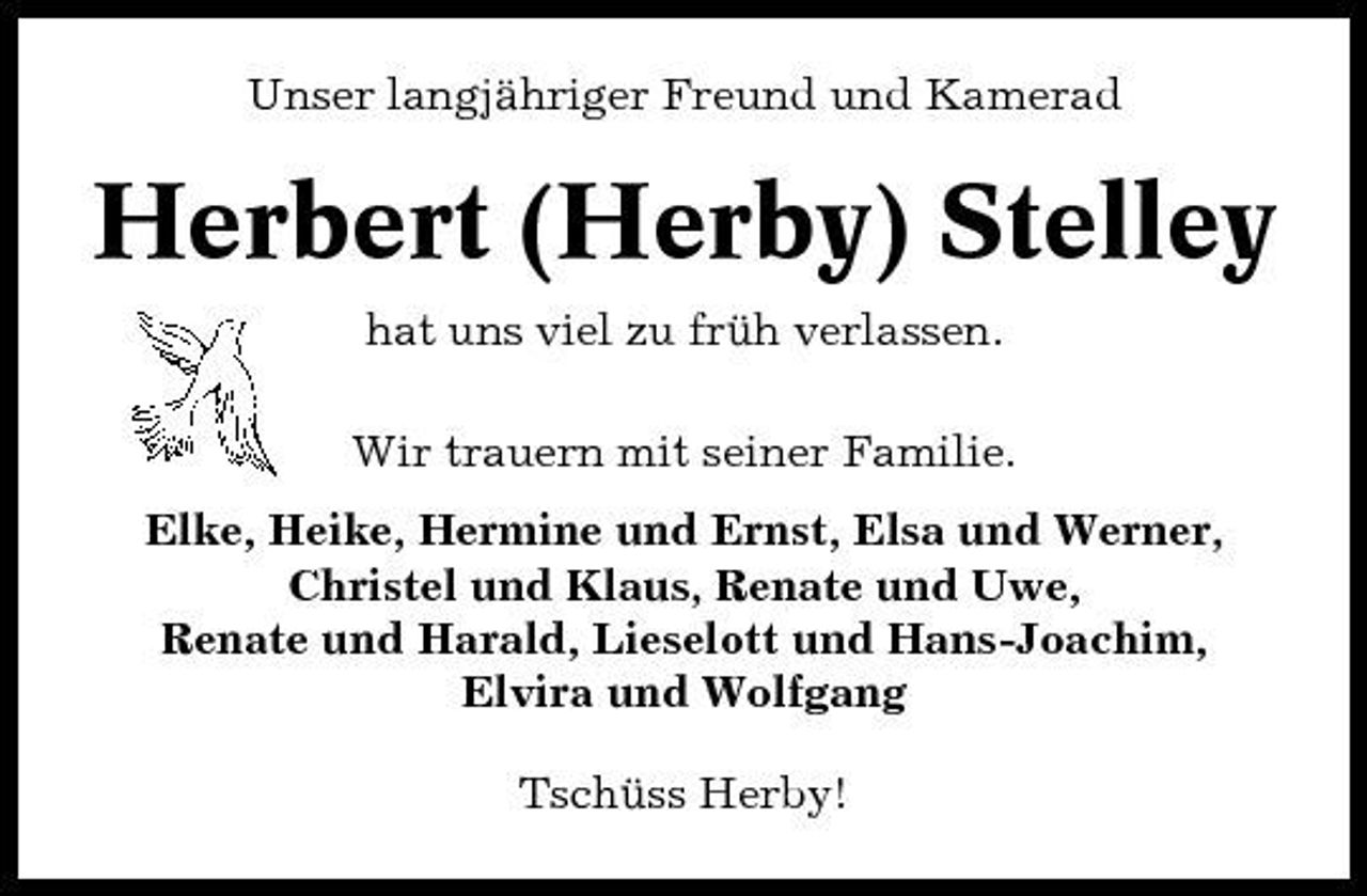 <p>Unser langjähriger Freund und Kamerad</p><p>Herbert (Herby) Stelley<br />hat uns viel zu früh verlassen. Wir trauern mit seiner Familie. Elke, Heike, Hermine und Ernst, Elsa und Werner, Christel und Klaus, Renate und Uwe, Renate und Harald, Lieselott und Hans-Joachim, Elvira und Wolfgang Tschüss Herby!</p>