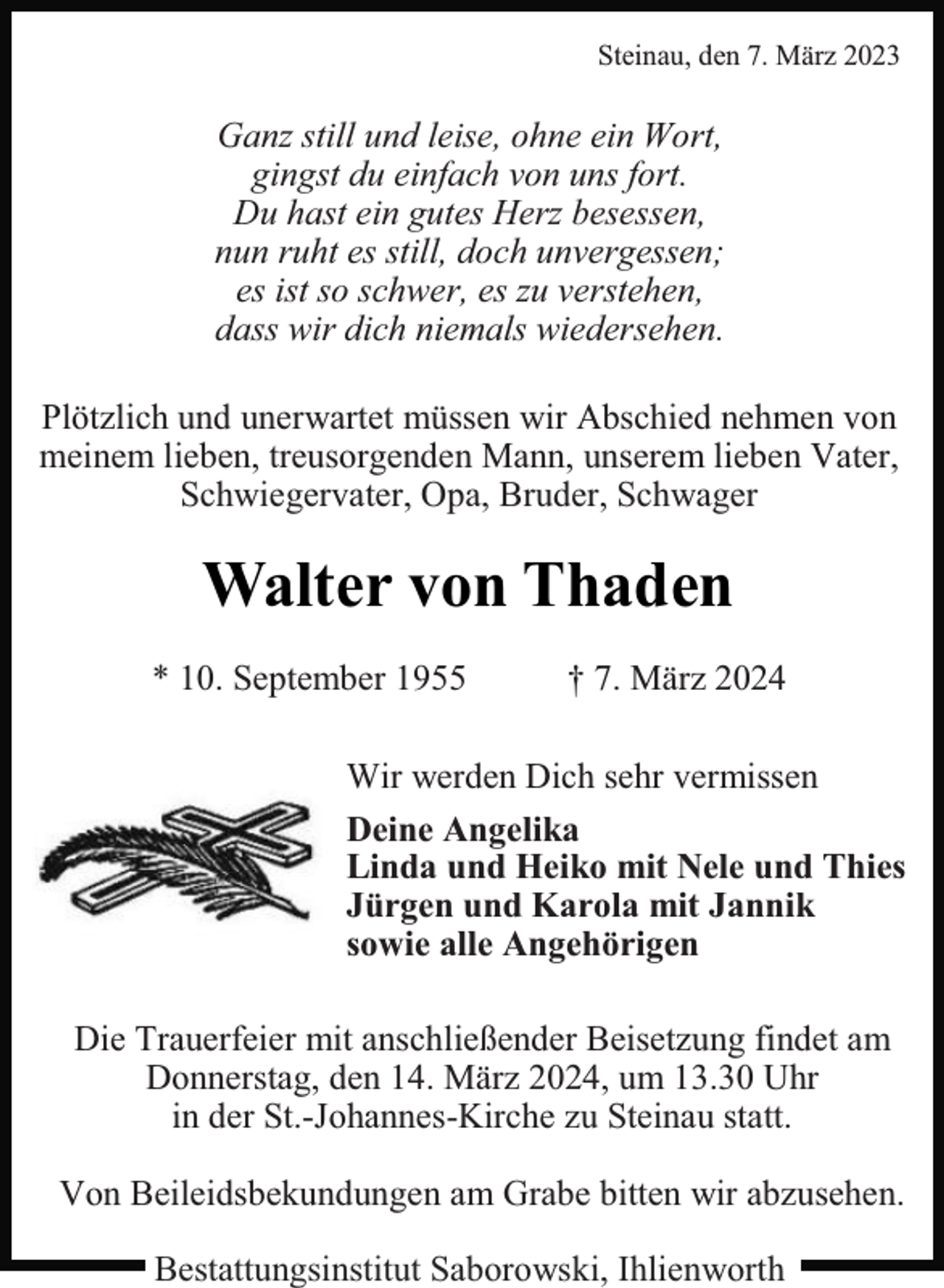 <p>Steinau, den 7. März 2023</p><p>Ganz still und leise, ohne ein Wort,<br />gingst du einfach von uns fort.<br />Du hast ein gutes Herz besessen,<br />nun ruht es still, doch unvergessen;<br />es ist so schwer, es zu verstehen,<br />dass wir dich niemals wiedersehen.<br />Plötzlich und unerwartet müssen wir Abschied nehmen von<br />meinem lieben, treusorgenden Mann, unserem lieben Vater,<br />Schwiegervater, Opa, Bruder, Schwager</p><p>Walter von Thaden<br />* 10. September 1955</p><p>† 7. März 2024</p><p>Wir werden Dich sehr vermissen<br />Deine Angelika<br />Linda und Heiko mit Nele und Thies<br />Jürgen und Karola mit Jannik<br />sowie alle Angehörigen<br />Die Trauerfeier mit anschließender Beisetzung findet am<br />Donnerstag, den 14. März 2024, um 13.30 Uhr<br />in der St.-Johannes-Kirche zu Steinau statt.<br />Von Beileidsbekundungen am Grabe bitten wir abzusehen.<br />Bestattungsinstitut Saborowski, Ihlienworth</p>