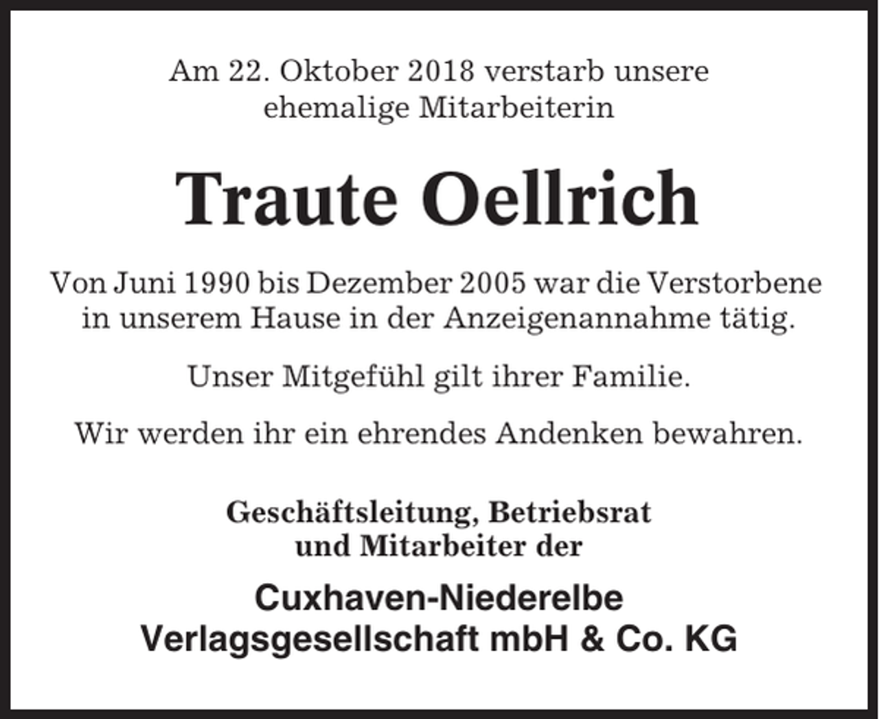 <p>Am 22. Oktober 2018 verstarb unsere<br />ehemalige Mitarbeiterin</p><p>Traute Oellrich<br />Von Juni 1990 bis Dezember 2005 war die Verstorbene<br />in unserem Hause in der Anzeigenannahme tätig.<br />Unser Mitgefühl gilt ihrer Familie.<br />Wir werden ihr ein ehrendes Andenken bewahren.<br />Geschäftsleitung, Betriebsrat<br />und Mitarbeiter der</p><p>Cuxhaven-Niederelbe<br />Verlagsgesellschaft mbH &amp; Co. KG</p>
